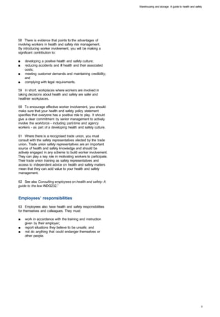 Warehousing and storage: A guide to health and safety




58 There is evidence that points to the advantages of
involving workers in health and safety risk management.
By introducing worker involvement, you will be making a
significant contribution to:

■	   developing a positive health and safety culture;
■	   reducing accidents and ill health and their associated
     costs;
■	   meeting customer demands and maintaining credibility;
     and
■	   complying with legal requirements.

59 In short, workplaces where workers are involved in
taking decisions about health and safety are safer and
healthier workplaces.

60 To encourage effective worker involvement, you should
make sure that your health and safety policy statement
specifies that everyone has a positive role to play. It should
give a clear commitment by senior management to actively
involve the workforce - including part-time and agency
workers - as part of a developing health and safety culture.

61 Where there is a recognised trade union, you must
consult with the safety representatives elected by the trade
union. Trade union safety representatives are an important
source of health and safety knowledge and should be
actively engaged in any scheme to build worker involvement.
They can play a key role in motivating workers to participate.
Their trade union training as safety representatives and
access to independent advice on health and safety matters
mean that they can add value to your health and safety
management.

62 See also Consulting employees on health and safety: A
guide to the law INDG232.7


Employees' responsibilities

63 Employees also have health and safety responsibilities
for themselves and colleagues. They must:

■	   work in accordance with the training and instruction
     given by their employer;
■	   report situations they believe to be unsafe; and
■	   not do anything that could endanger themselves or
     other people.
 