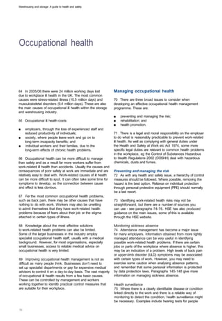 Warehousing and storage: A guide to health and safety




Occupational health 




64 In 2005/06 there were 24 million working days lost             Managing occupational health
due to workplace ill health in the UK. The most common
causes were stress-related illness (10.5 million days) and        70 There are three broad issues to consider when
musculoskeletal disorders (9.4 million days). These are also      developing an effective occupational health management
the main causes of occupational ill health within the storage     programme. These are:
and warehousing industry.
                                                                  ■	   preventing and managing the risk;
65	 Occupational ill health costs:                                ■	   rehabilitation; and
                                                                  ■	   health promotion.
■	   employers, through the loss of experienced staff and
     reduced productivity of individuals;                         71 There is a legal and moral responsibility on the employer
■	   society, where people leave work and go on to                to do what is reasonably practicable to prevent work-related
     long-term incapacity benefits; and                           ill health. As well as complying with general duties under
■	   individual workers and their families, due to the            the Health and Safety at Work etc Act 1974, some more
     long-term effects of chronic health problems.                specific legal duties are relevant to common health problems
                                                                  in the workplace, eg the Control of Substances Hazardous
66 Occupational health can be more difficult to manage            to Health Regulations 2002 (COSHH) deal with hazardous
than safety and as a result far more workers suffer from          chemicals, dusts and fumes.
work-related ill health than accidents. Usually the causes and
consequences of poor safety at work are immediate and are         Preventing and managing the risk
relatively easy to deal with. Work-related causes of ill health   72 As with any health and safety issue, a hierarchy of control
can be more difficult to spot. It can often take some time for    measures should be followed. Where possible, removing the
symptoms to develop, so the connection between cause              hazard is the best option. Reliance on individual protection
and effect is less obvious.                                       through personal protective equipment (PPE) should normally
                                                                  be a last resort.
67 For the most common occupational health problems,
such as back pain, there may be other causes that have            73 Identifying work-related health risks may not be
nothing to do with work. Workers may also be unwilling            straightforward, but there are a number of sources you
to admit themselves that they have work-related health            can use - see paragraphs 74-76. HSE has also produced
problems because of fears about their job or the stigma           guidance on the main issues, some of this is available
attached to certain types of illness.                             through the HSE website.

68 Knowledge about the most effective solutions                   Monitoring sickness absence
to work-related health problems can also be limited.              74 Attendance management has become a major issue
Some of the larger businesses in the industry employ              for many employers. Information obtained from more tightly
specialist occupational health staff, usually with a medical      managed attendance can be very useful in identifying
background. However, for most organisations, especially           possible work-related health problems. If there are certain
small businesses, access to reliable medical advice on            jobs or parts of the workplace where absence is higher, this
occupational health is very limited.                              may be an indication of a problem. High levels of back pain
                                                                  or upper-limb disorder (ULD) symptoms may be associated
69 Improving occupational health management is not as             with certain types of work. However, you may need to
difficult as many people think. Businesses don't need to          exercise some caution when analysing absence patterns,
set up specialist departments or pay for expensive medical        and remember that some personal information is protected
advisors to control it on a day-to-day basis. The vast majority   by data protection laws. Paragraphs 145-148 give more
of occupational ill health results from a few basic causes.       information on managing sickness absence.
These can be controlled by management and workers
working together to identify practical control measures that      Health surveillance
are suitable for their workplace.                                 75 Where there is a clearly identifiable disease or condition
                                                                  linked directly to the work and there is a reliable way of
                                                                  monitoring to detect the condition, health surveillance might
                                                                  be necessary. Examples include hearing tests for people
 