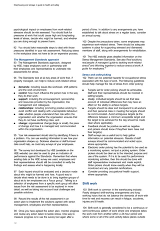 Warehousing and storage: A guide to health and safety




psychological impact on employees from work-related               period of time. In addition to any arrangements you have
stressors should be risk assessed. You should look for            established to talk about stress on a regular basis, consider
pressures at work that could cause high and long-lasting          an annual survey.
levels of stress, decide who might be harmed, and whether
you are doing enough to prevent harm.                             100 Despite the precautions taken, some employees may
                                                                  experience work-related stress. There should be adequate
92 You should take reasonable steps to deal with those            systems in place for supporting stressed and distressed
pressures identified in your risk assessment. Reducing stress     members of staff, along with arrangements for rehabilitation.
in the workplace does not have to be an expensive process.
                                                                  101 The HSE website gives detailed information on the
The Management Standards approach                                 Stress Management Standards. See also Real solutions,
93 The Management Standards approach, designed                    real people: A managers' guide to tackling work-related
by HSE, helps employers work in partnership with                  stress9 and Working together to reduce stress at work: A
their employees and representatives to undertake risk             guide for employees.10
assessments for stress.
                                                                  Stress and order picking
94 The Standards look at six key areas of work that, if           102 There can be potential hazards for occupational stress
properly managed, can help to reduce work-related stress:         associated with this type of work. The following guidelines
                                                                  should help manage the risk of stress from order picking:
■	   demands: including issues like workload, shift patterns
     and the work environment;                                    ■	   Targets set for order picking should be achievable.
■	   control: how much influence the person has in the way             Staff and their representatives should be involved in
     they do their work;                                               setting targets.
■	   support: including the encouragement, sponsorship            ■	   Ideally, individual targets should be set that take
     and resources provided by the organisation, line                  account of individual differences that may have an
     management and colleagues;                                        effect on the ability to achieve targets.
■	   relationships: including promoting positive working to       ■	   Targets should be clear and transparent to all workers
     avoid conflict and dealing with unacceptable behaviour;           and their personal roles in meeting the targets should
■	    role: whether people understand their role within the            be communicated. Avoid ambiguous targets (ie the
     organisation and whether the organisation ensures that            difference between a minimum acceptable target and
     they do not have conflicting roles; and                           the target to be achieved for the day should be made
■	   change: organisational change (large or small), the pace          clear where applicable).
     of change and how it is managed and communicated             ■	    Feedback should be positive as well as negative
     within the organisation.                                          and pickers should know if they/their team have met
                                                                       their target(s).
95 Your risk assessment should start by identifying if there is   ■	   Staff surveys are a useful tool to help gather
a problem. You can use existing information to see how your            information on potential stressors. Results of staff
organisation shapes up. Sickness absence or staff turnover             surveys should be communicated and acted upon,
data could help, as could any surveys of your employees.               where appropriate.
                                                                  ■	    Electronic order picking has the potential to be used as
96 The survey tool developed by HSE (available on the                  a monitoring system, not just a picking system. Order
HSE website) can also be used to give an indication of                 pickers should be clear as to the intended purpose and
performance against the Standards. Remember that where                 use of the system. If it is to be used for performance
existing data or the HSE survey are used, employees and                monitoring activities, then this should be done with
their representatives should still be consulted to verify the          staff representative involvement and made explicit.
findings and assess what is happening locally.                         Order pickers should know exactly when they will be
                                                                       monitored and any potential ramifications.
97 Each hazard should be evaluated and a decision made            ■	    Consider providing occupational health support,
about who might be harmed and how. A good way to                       where appropriate.
decide what needs to be done is to bring together groups of
about six to ten employees as a 'focus group'. Talking to a
selection of employees from a specific work group will allow      Shift work
issues from the risk assessment to be explored in more
detail, as well as taking into account local challenges and       103 Shift work is common in the warehousing industry.
possible solutions.                                               Poorly designed shift-working arrangements and long
                                                                  working hours that do not balance the demands of work with
98 Record the results of the risk assessment in an                time for rest and recovery can result in fatigue, accidents,
action plan to implement the solutions agreed with senior         injuries and ill health.
management, employees and their representatives.
                                                                  104 Shift work is generally considered to be a continuous or
99 Once you have agreed the action plan, monitor progress         semi-continuous pattern of work where one employee takes
and review any action taken to tackle stress. One way to          the work over from another within a 24-hour period and
measure progress is to use the survey tool again after a          where some or all of the work activity takes places outside
 
