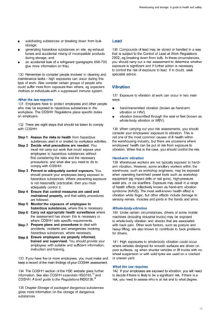 Warehousing and storage: A guide to health and safety




■	   subdividing substances or breaking down from bulk            Lead
     storage;
■	   generating hazardous substances on site, eg exhaust          136 Compounds of lead may be stored or handled in a way
     fumes and accidental mixing of incompatible products         that is subject to the Control of Lead at Work Regulations
     during storage; and                                          2002, eg breaking down from bulk. In these circumstances,
■	   an accidental leak of a refrigerant (paragraphs 698-705      you should carry out a risk assessment to determine whether
     give more information on this).                              exposure is significant and if further action is necessary
                                                                  to control the risk of exposure to lead. If in doubt, seek
130 Remember to consider people involved in cleaning and          specialist advice.
maintenance tasks - high exposures can occur during this
type of work. Also consider certain groups of people who
could suffer more from exposure than others, eg expectant         Vibration
mothers or individuals with a suppressed immune system.
                                                                  137 Exposure to vibration at work can occur in two main
What the law requires                                             ways:
131 Employers have to protect employees and other people
who may be exposed to hazardous substances in the                 ■	   hand-transmitted vibration (known as hand-arm
workplace. The COSHH Regulations place specific duties                 vibration or HAV);
on employers.                                                     ■	   vibration transmitted through the seat or feet (known as
                                                                       whole-body vibration or WBV).
132 There are eight steps that should be taken to comply
with COSHH:                                                       138 When carrying out your risk assessments, you should
                                                                  consider your employees' exposure to vibration. This is
Step 1 	 Assess the risks to health from hazardous                not one of the most common causes of ill health within
         substances used in or created by workplace activities.   the warehousing industry, but there are occasions where
Step 2 	 Decide what precautions are needed. You                  employees' health can be put at risk from exposure to
         must not carry out work that could expose your           vibration. When this is the case, you should control the risk.
         employees to hazardous substances without
         first considering the risks and the necessary            Hand-arm vibration
         precautions, and what else you need to do to             139 Warehouse workers are not typically exposed to hand­
         comply with COSHH.                                       arm vibration. However, some ancillary workers within the
Step 3 	 Prevent or adequately control exposure. You              warehouse, such as workshop engineers, may be exposed
         should prevent your employees being exposed to           when operating hand-held power tools such as workshop
         hazardous substances. Where preventing exposure          equipment (eg impact drills or nail guns), high-pressure
         is not reasonably practicable, then you must             water jets, or ice scarifiers. Exposure may result in a range
         adequately control it.                                   of health effects collectively known as hand-arm vibration
Step 4 	 Ensure that control measures are used and                syndrome (HAVS). The most well-known health effect is
         maintained properly, and that safety procedures          vibration white finger, but other effects include damage to
         are followed.                                            sensory nerves, muscles and joints in the hands and arms.
Step 5 	 Monitor the exposure of employees to
         hazardous substances, where this is necessary.           Whole-body vibration
Step 6 	 Carry out appropriate health surveillance where          140 Under certain circumstances, drivers of some mobile
         the assessment has shown this is necessary or            machines (including industrial trucks) may be exposed
         where COSHH sets specific requirements.                  to whole-body vibration and shocks that are associated
Step 7 	 Prepare plans and procedures to deal with                with back pain. Other work factors, such as posture and
         accidents, incidents and emergencies involving           heavy lifting, are also known to contribute to back problems
         hazardous substances, where necessary.                   for drivers.
Step 8 	 Ensure employees are properly informed,
         trained and supervised. You should provide your          141 High exposures to whole-body vibration could occur
         employees with suitable and sufficient information,      where vehicles designed for smooth surfaces are driven on
         instruction and training.                                poor surfaces, eg when shunter vehicles or lift trucks with no
                                                                  wheel suspension or with solid tyres are used on a cracked
133 If you have five or more employees, you must make and         or uneven yard.
keep a record of the main findings of your COSHH assessment.
                                                                  What the law requires
134 The COSHH section of the HSE website gives further            142 If your employees are exposed to vibration, you will need
information. See also COSHH essentials HSG193,13 and              to decide if there is likely to be a significant risk. If there is a
COSHH: A brief guide to the Regulations INDG136.14                risk, you need to assess who is at risk and to what degree.

135 Chapter Storage of packaged dangerous substances
gives more information on the storage of dangerous
substances.
 