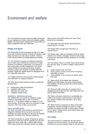 Warehousing and storage: A guide to health and safety




Environment and welfare 




149 It is important to provide a safe and healthy environment       taking account of the traffic passing over them. Floors
for your employees and visitors, along with adequate welfare        should not be overloaded.
facilities. This should be the starting point for good health and
safety management within your warehouse.                            157 Deep holes into which people may fall should be
                                                                    securely fenced or covered.

Design and layout                                                   158 Chapter Work at height gives information on
                                                                    mezzanine floors.
150 Warehouses should be designed and laid out to allow
for the safe movement of goods, materials and people. Good          159 Storage areas, aisles and gangways should be clearly
design and layout can help reduce accidents, including              marked out on the floor. Gangways should be wide enough
those involving vehicles and people slipping and tripping.          to ensure that mechanical handling equipment can be easily
                                                                    manoeuvred.
151 The movement of goods and materials involves the
use of a wide range of vehicles and accounts for a large            160 The surfaces of floors and traffic routes should be free
proportion of accidents in warehouses. It is important to           from any hole, slope, or uneven or slippery surface which is
have a safe system of traffic management. This should               likely to:
include methods and procedures for arrival, reception,
unloading, loading and movement of vehicles within the              ■	   cause a person to slip, trip or fall;
premises. People and vehicles should be segregated as far           ■	   cause a person to drop or lose control of anything
as is reasonably practicable.                                            being lifted or carried;
                                                                    ■	   cause instability or loss of control of vehicles and/or
152 Chapter Vehicles in and around the warehouse gives                   their loads.
more information on workplace transport.
                                                                    161 Slopes should not be steeper than necessary.
153 When thinking about design and layout, consider the             Moderate and steep slopes, and ramps used by people
following areas:                                                    with disabilities, should be provided with a secure handrail
                                                                    where necessary.
■	   storage areas, aisles and gangways;
■	   pedestrian traffic routes;                                     162 Floors and traffic routes play an important part in
■	   staircases and ramps; and                                      managing the risk of slips and trips. See chapter Slips and
■	   emergency escape routes.                                       trips for specific information.

Workrooms - dimensions and space                                    163 Where a temporary obstruction is unavoidable and
154 Sufficient floor area should be available to enable             is likely to be a hazard, prevent access or take steps to
workers to move freely within a room. A minimum                     warn people or drivers of the obstruction, eg by using
space of 11 m3 per person (based on a height of 3 m) is             hazard cones.
recommended, but this may need to be increased if a large
proportion of the room is taken up by furniture.                    164 Where furniture or equipment is being moved within
                                                                    a workplace, it should if possible be moved in a single
Floors and traffic routes                                           operation and should not be left in a place where it is likely
155 Floors and traffic routes should be constructed and             to be a hazard. Vehicles should not be parked where they
designed to withstand the use to which they may be                  are likely to be a hazard.
subjected, eg physical damage from lift trucks and wheeled
equipment or corrosion from chemical substances.
                                                                    Fire safety
156 Floors should also be capable of bearing the general
overall load to which they may be subjected and any point           165 A fire occurring in a warehouse can have serious
loading from stock, either with or without pallet racking.          implications for life and property. You should take steps to
Traffic routes should have adequate strength and stability,         avoid fires and to ensure people's safety if a fire does start.


                                                                                                                                          17
 