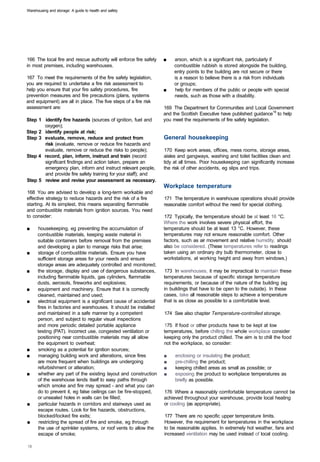 Warehousing and storage: A guide to health and safety




166 The local fire and rescue authority will enforce fire safety   ■	   arson, which is a significant risk, particularly if
in most premises, including warehouses.                                 combustible rubbish is stored alongside the building,
                                                                        entry points to the building are not secure or there
167 To meet the requirements of the fire safety legislation,            is a reason to believe there is a risk from individuals
you are required to undertake a fire risk assessment to                 or groups;
help you ensure that your fire safety procedures, fire             ■	   help for members of the public or people with special
prevention measures and fire precautions (plans, systems                needs, such as those with a disability.
and equipment) are all in place. The five steps of a fire risk
assessment are:                                                    169 The Department for Communities and Local Government
                                                                   and the Scottish Executive have published guidance19 to help
Step 1 identify fire hazards (sources of ignition, fuel and        you meet the requirements of fire safety legislation.
       oxygen);
Step 2 identify people at risk;
Step 3 evaluate, remove, reduce and protect from                   General housekeeping
       risk (evaluate, remove or reduce fire hazards and
       evaluate, remove or reduce the risks to people);            170 Keep work areas, offices, mess rooms, storage areas,
Step 4 record, plan, inform, instruct and train (record            aisles and gangways, washing and toilet facilities clean and
       significant findings and action taken, prepare an           tidy at all times. Poor housekeeping can significantly increase
       emergency plan, inform and instruct relevant people,        the risk of other accidents, eg slips and trips.
       and provide fire safety training for your staff); and
Step 5 review and revise your assessment as necessary.
                                                                   Workplace temperature
168 You are advised to develop a long-term workable and
effective strategy to reduce hazards and the risk of a fire        171 The temperature in warehouse operations should provide
starting. At its simplest, this means separating flammable         reasonable comfort without the need for special clothing.
and combustible materials from ignition sources. You need
to consider:                                                       172 Typically, the temperature should be at least 16 °C.
                                                                   Where the work involves severe physical effort, the
■	     housekeeping, eg preventing the accumulation of             temperature should be at least 13 °C. However, these
      combustible materials, keeping waste material in             temperatures may not ensure reasonable comfort. Other
      suitable containers before removal from the premises         factors, such as air movement and relative humidity, should
      and developing a plan to manage risks that arise;            also be considered. (These temperatures refer to readings
■	    storage of combustible materials. Ensure you have            taken using an ordinary dry bulb thermometer, close to
      sufficient storage areas for your needs and ensure           workstations, at working height and away from windows.)
      storage areas are adequately controlled and monitored;
■	    the storage, display and use of dangerous substances,        173 In warehouses, it may be impractical to maintain these
      including flammable liquids, gas cylinders, flammable        temperatures because of specific storage temperature
      dusts, aerosols, fireworks and explosives;                   requirements, or because of the nature of the building (eg
■	    equipment and machinery. Ensure that it is correctly         in buildings that have to be open to the outside). In these
      cleaned, maintained and used;                                cases, take all reasonable steps to achieve a temperature
■	    electrical equipment is a significant cause of accidental    that is as close as possible to a comfortable level.
      fires in factories and warehouses. It should be installed
      and maintained in a safe manner by a competent               174 See also chapter Temperature-controlled storage.
      person, and subject to regular visual inspections
      and more periodic detailed portable appliance                175 If food or other products have to be kept at low
      testing (PAT). Incorrect use, congested ventilation or       temperatures, before chilling the whole workplace consider
      positioning near combustible materials may all allow         keeping only the product chilled. The aim is to chill the food
      the equipment to overheat;                                   not the workplace, so consider:
■	     smoking as a potential for ignition sources;
■	     managing building work and alterations, since fires         ■	   enclosing or insulating the product;
      are more frequent when buildings are undergoing              ■	   pre-chilling the product;
      refurbishment or alteration;                                 ■	   keeping chilled areas as small as possible; or
■	    whether any part of the existing layout and construction     ■	   exposing the product to workplace temperatures as
      of the warehouse lends itself to easy paths through               briefly as possible.
      which smoke and fire may spread - and what you can
      do to prevent it, eg false ceilings can be fire-stopped,     176 Where a reasonably comfortable temperature cannot be
      or unsealed holes in walls can be filled;                    achieved throughout your warehouse, provide local heating
■	     particular hazards in corridors and stairways used as       or cooling (as appropriate).
      escape routes. Look for fire hazards, obstructions,
      blocked/locked fire exits;                                   177 There are no specific upper temperature limits.
■	     restricting the spread of fire and smoke, eg through        However, the requirement for temperatures in the workplace
      the use of sprinkler systems, or roof vents to allow the     to be reasonable applies. In extremely hot weather, fans and
      escape of smoke;                                             increased ventilation may be used instead of local cooling.
 