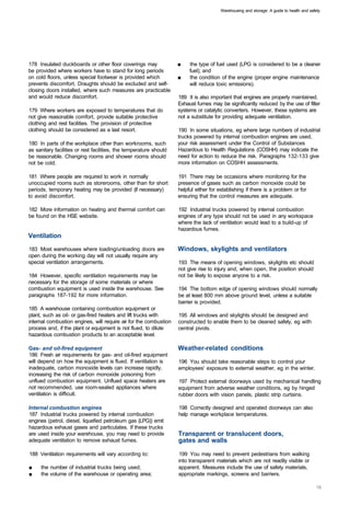 Warehousing and storage: A guide to health and safety




178 Insulated duckboards or other floor coverings may               ■	   the type of fuel used (LPG is considered to be a cleaner
be provided where workers have to stand for long periods                 fuel); and
on cold floors, unless special footwear is provided which           ■	   the condition of the engine (proper engine maintenance
prevents discomfort. Draughts should be excluded and self­               will reduce toxic emissions).
closing doors installed, where such measures are practicable
and would reduce discomfort.                                        189 It is also important that engines are properly maintained.
                                                                    Exhaust fumes may be significantly reduced by the use of filter
179 Where workers are exposed to temperatures that do               systems or catalytic converters. However, these systems are
not give reasonable comfort, provide suitable protective            not a substitute for providing adequate ventilation.
clothing and rest facilities. The provision of protective
clothing should be considered as a last resort.                     190 In some situations, eg where large numbers of industrial
                                                                    trucks powered by internal combustion engines are used,
180 In parts of the workplace other than workrooms, such            your risk assessment under the Control of Substances
as sanitary facilities or rest facilities, the temperature should   Hazardous to Health Regulations (COSHH) may indicate the
be reasonable. Changing rooms and shower rooms should               need for action to reduce the risk. Paragraphs 132-133 give
not be cold.                                                        more information on COSHH assessments.

181 Where people are required to work in normally                   191 There may be occasions where monitoring for the
unoccupied rooms such as storerooms, other than for short           presence of gases such as carbon monoxide could be
periods, temporary heating may be provided (if necessary)           helpful either for establishing if there is a problem or for
to avoid discomfort.                                                ensuring that the control measures are adequate.

182 More information on heating and thermal comfort can             192 Industrial trucks powered by internal combustion
be found on the HSE website.                                        engines of any type should not be used in any workspace
                                                                    where the lack of ventilation would lead to a build-up of
                                                                    hazardous fumes.
Ventilation
183 Most warehouses where loading/unloading doors are               Windows, skylights and ventilators
open during the working day will not usually require any
special ventilation arrangements.                                   193 The means of opening windows, skylights etc should
                                                                    not give rise to injury and, when open, the position should
184 However, specific ventilation requirements may be               not be likely to expose anyone to a risk.
necessary for the storage of some materials or where
combustion equipment is used inside the warehouse. See              194 The bottom edge of opening windows should normally
paragraphs 187-192 for more information.                            be at least 800 mm above ground level, unless a suitable
                                                                    barrier is provided.
185 A warehouse containing combustion equipment or
plant, such as oil- or gas-fired heaters and lift trucks with       195 All windows and skylights should be designed and
internal combustion engines, will require air for the combustion    constructed to enable them to be cleaned safely, eg with
process and, if the plant or equipment is not flued, to dilute      central pivots.
hazardous combustion products to an acceptable level.

Gas- and oil-fired equipment                                        Weather-related conditions
186 Fresh air requirements for gas- and oil-fired equipment
will depend on how the equipment is flued. If ventilation is        196 You should take reasonable steps to control your
inadequate, carbon monoxide levels can increase rapidly,            employees' exposure to external weather, eg in the winter.
increasing the risk of carbon monoxide poisoning from
unflued combustion equipment. Unflued space heaters are             197 Protect external doorways used by mechanical handling
not recommended, use room-sealed appliances where                   equipment from adverse weather conditions, eg by hinged
ventilation is difficult.                                           rubber doors with vision panels, plastic strip curtains.

Internal combustion engines                                         198 Correctly designed and operated doorways can also
187 Industrial trucks powered by internal combustion                help manage workplace temperatures.
engines (petrol, diesel, liquefied petroleum gas (LPG)) emit
hazardous exhaust gases and particulates. If these trucks
are used inside your warehouse, you may need to provide             Transparent or translucent doors,
adequate ventilation to remove exhaust fumes.                       gates and walls

188 Ventilation requirements will vary according to:                199 You may need to prevent pedestrians from walking
                                                                    into transparent materials which are not readily visible or
■	   the number of industrial trucks being used;                    apparent. Measures include the use of safety materials,
■	   the volume of the warehouse or operating area;                 appropriate markings, screens and barriers.
 