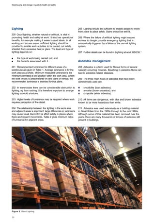 Warehousing and storage: A guide to health and safety




Lighting                                                          205 Lighting should be sufficient to enable people to move
                                                                  from place to place safely. Stairs should be well lit.
200 Good lighting, whether natural or artificial, is vital in
promoting health and safety at work. It also has operational      206 Where the failure of artificial lighting might expose
benefits, for example making it easier to read labels. In all     workers to danger, provide emergency lighting that is
working and access areas, sufficient lighting should be           automatically triggered by a failure of the normal lighting
provided to enable work activities to be carried out safely,      system.
shielded from excessive heat or glare. The level and type of
lighting depends on:                                              207 Further details can be found in Lighting at work HSG38.:

■     the type of work being carried out; and
■     the hazards associated with it.                             Asbestos management
201 Recommended luminance for different areas of a                208 Asbestos is a term used for fibrous forms of several
warehouse are given in Table 1. Average luminance is for the      naturally occurring minerals. Breathing in asbestos fibres can
work area as a whole. Minimum measured luminance is the           lead to asbestos-related diseases.
minimum permitted at any position within the work area. Where
the work or task is predominantly on one plane or vertical, the   209 The three main types of asbestos that have been
recommended luminance is intended for that plane.                 commercially used are:

202 In warehouses there can be considerable obstruction to             crocidolite (blue asbestos);
lighting, eg from racking. It is therefore important to arrange        amosite (brown asbestos); and
lighting to avoid shadows.                                             chrysotile (white asbestos).

203 Higher levels of luminance may be required where work         210 All forms are dangerous, with blue and brown asbestos
requires perception of fine detail.                               known to be more hazardous than white.

204 The relationship between the lighting in the work area        211 Asbestos was used extensively as a building material
and adjacent areas is important; large differences in luminance   in Great Britain from the 1950s through to the mid-1980s.
may cause visual discomfort or affect safety in places where      Although some of this material has been removed over the
there are frequent movements. Table 2 gives minimum ratios        years, there are many thousands of tonnes of asbestos still
of luminance for adjacent areas.                                  present in buildings.




Figure 3 Good lighting
 
