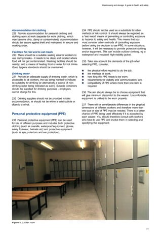 Warehousing and storage: A guide to health and safety




Accommodation for clothing                                        234 PPE should not be used as a substitute for other
229 Provide accommodation for personal clothing and               methods of risk control. It should always be regarded as
clothing worn at work (separate for work clothing, which          a 'last resort' means of preventing or controlling exposure
may become dirty, damp or contaminated). Accommodation            to hazards to safety and health. This means that you
should be secure against theft and maintained in secure and       must consider other methods of controlling exposure
working order.                                                    before taking the decision to use PPE. In some situations,
                                                                  however, it will be necessary to provide protective clothing
Facilities for rest and to eat meals                              and/or equipment. This can include outdoor clothing, eg a
230 There should be a suitable seating area for workers to        waterproof and insulated high-visibility jacket.
use during breaks - it needs to be clean and located where
food will not get contaminated. Washing facilities should be      235 Take into account the demands of the job when
nearby, and a means of heating food or water for hot drinks.      selecting PPE, consider;
Good hygiene standards should be maintained.
                                                                       the physical effort required to do the job; 

Drinking water                                                         the methods of work; 

231 Provide an adequate supply of drinking water, which is             how long the PPE needs to be worn; 

accessible to all workers, the tap being marked to indicate            requirements for visibility and communication; and 

its suitability for drinking (or alternatively a source of non­        compatibility of PPE where more than one item is 

drinking water being indicated as such). Suitable containers           required. 

should be supplied for drinking purposes - employers
cannot charge for this.                                           236 The aim should always be to choose equipment that
                                                                  will give minimum discomfort to the wearer. Uncomfortable
232 Drinking supplies should not be provided in toilet            equipment is unlikely to be worn properly.
accommodation, ie should not be within a toilet cubicle or
close to a urinal.                                                237 There will be considerable differences in the physical
                                                                  dimensions of different workers and therefore more than
                                                                  one type or size of PPE may be needed. There is a better
Personal protective equipment (PPE)                               chance of PPE being used effectively if it is accepted by
                                                                  each wearer. You should therefore consult with workers
233 Personal protective equipment (PPE) can be used               who have to use PPE and involve them in selecting and
for lots of different purposes and includes both protective       specifying the equipment.
clothing (such as overalls, waterproof equipment, gloves,
safety footwear, helmets etc) and protective equipment
(such as eye protectors and ear protectors).




Figure 4 Locker room
 