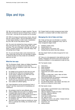 Warehousing and storage: A guide to health and safety




Slips and trips 




238 Slip and trip accidents can happen anywhere. They are           244 Chapter Health and safety management gives further
often seen as trivial and 'just one of those things', but this is   information on workplace health and safety requirements.
not the case - most slip and trip accidents can be avoided.

239 Within the storage and warehousing industry, slips and          Managing the risk of slips and trips
trips are a serious problem. They are responsible for a third
of major injuries (resulting in broken bones, hospitalisation       245 If slips and trips are to be eliminated or controlled,
etc) and a fifth of over-3-day absence injuries.                    effective health and safety management is key. Some of
                                                                    these management stages include:
240 The cost to the individual from these accidents is great;
there is the pain from injury, reduced quality of life, worry       ■	   identifying problem areas;
and stress. The cost to employers is also high, with key staff      ■	   deciding what to do;
absent, increased insurance costs, production delays, fines         ■	   putting decisions into practice; and
and perhaps loss of image.                                          ■	   checking that any actions have been effective.

241 You can and should create a work environment and                246 See chapter Health and safety management for more
culture where slips and trips are much less likely to happen.       information.
To achieve this there are many simple and cost-effective
steps you can take.                                                 247 Carry out a risk assessment to help identify slip and trip
                                                                    hazards. Paragraphs 248-249 list some of the hazards that
                                                                    should be considered in a risk assessment for slips and trips.
What the law says
                                                                    248 Trip hazards include:
242 The Workplace (Health, Safety and Welfare) Regulations
1992 place duties on employers to ensure that the                   ■	   obstructions;
workplace is safe and maintained in good order. Floors and          ■	   waste packaging;
traffic routes should:                                              ■	   shrink wrapping;
                                                                    ■	   banded strapping loops;
■	    be suitable for the purpose for which they are used;          ■	   holes/cracks and uneven outdoor surfaces;
■	    be kept free from holes and unnecessary slopes;               ■	   pallets;
■	    not be uneven or slippery to any extent that could            ■	   changes in surface level - ramps, steps and stairs;
      cause someone to slip, trip or fall;                          ■	   cables across walking areas;
■	    have effective drainage where necessary;                      ■	   loose floorboards/tiles and loose/worn mats/carpets;
■	    be kept free from obstructions, articles or substances        ■	   protruding forks from fork-lift trucks;
      which could cause someone to slip, trip or fall; and          ■	   bumps, ridges and protruding nails etc;
■	    have suitable and sufficient lighting.                        ■	   low wall and floor fixtures - door catches, door stops; and
                                                                    ■	   electrical and telephone socket outlets.
243 These Regulations and the accompanying Code of
Practice2' also have requirements for housekeeping and              249 Slip hazards include:
maintenance:
                                                                    ■	   waste material - eg shrink/stretch wrap or label backing;
■	    the workplace should be kept sufficiently clean;              ■	   freezing condensation;
■	    where a spillage does occur (and it is a slipping hazard)     ■	   spills and splashes of liquids and solids;
      immediate steps should be taken to deal with it;              ■	   wet floors - following cleaning;
■	    waste materials should not be allowed to accumulate in        ■	   unsuitable footwear;
      the workplace except in suitable receptacles;                 ■	   loose mats on polished floors;
■	    the workplace, equipment, devices and systems should          ■	   rain, sleet and snow;
      be maintained; and                                            ■	   change from a wet to a dry surface - footwear still wet;
■	    staircases should have at least one handrail and, where       ■	   unsuitable floor surface/covering;
      there is a particular risk of falling, two handrails should   ■	   dusty floors; and
      be provided.                                                  ■	   sloping surfaces.

24
 