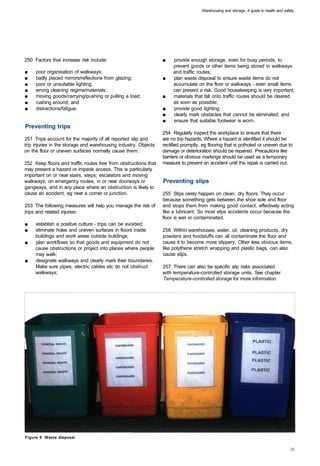 Warehousing and storage: A guide to health and safety




250 Factors that increase risk include:                          ■	   provide enough storage, even for busy periods, to
                                                                      prevent goods or other items being stored in walkways
■	   poor organisation of walkways;                                   and traffic routes;
■	   badly placed mirrors/reflections from glazing;              ■	   plan waste disposal to ensure waste items do not
■	   poor or unsuitable lighting;                                     accumulate on the floor or walkways - even small items
■	   wrong cleaning regime/materials;                                 can present a risk. Good housekeeping is very important;
■	   moving goods/carrying/pushing or pulling a load;            ■	   materials that fall onto traffic routes should be cleared
■	   rushing around; and                                              as soon as possible;
■	   distractions/fatigue.                                       ■	   provide good lighting;
                                                                 ■	   clearly mark obstacles that cannot be eliminated; and
                                                                 ■	   ensure that suitable footwear is worn.
Preventing trips
                                                                 254 Regularly inspect the workplace to ensure that there
251 Trips account for the majority of all reported slip and      are no trip hazards. Where a hazard is identified it should be
trip injuries in the storage and warehousing industry. Objects   rectified promptly, eg flooring that is potholed or uneven due to
on the floor or uneven surfaces normally cause them.             damage or deterioration should be repaired. Precautions like
                                                                 barriers or obvious markings should be used as a temporary
252 Keep floors and traffic routes free from obstructions that   measure to prevent an accident until the repair is carried out.
may present a hazard or impede access. This is particularly
important on or near stairs, steps, escalators and moving
walkways, on emergency routes, in or near doorways or            Preventing slips
gangways, and in any place where an obstruction is likely to
cause an accident, eg near a corner or junction.                 255 Slips rarely happen on clean, dry floors. They occur
                                                                 because something gets between the shoe sole and floor
253 The following measures will help you manage the risk of      and stops them from making good contact, effectively acting
trips and related injuries:                                      like a lubricant. So most slips accidents occur because the
                                                                 floor is wet or contaminated.
■	   establish a positive culture - trips can be avoided;
■	   eliminate holes and uneven surfaces in floors inside        256 Within warehouses, water, oil, cleaning products, dry
     buildings and work areas outside buildings;                 powders and foodstuffs can all contaminate the floor and
■	   plan workflows so that goods and equipment do not           cause it to become more slippery. Other less obvious items,
     cause obstructions or project into places where people      like polythene stretch wrapping and plastic bags, can also
     may walk;                                                   cause slips.
■	   designate walkways and clearly mark their boundaries.
     Make sure pipes, electric cables etc do not obstruct        257 There can also be specific slip risks associated
     walkways;                                                   with temperature-controlled storage units. See chapter
                                                                 Temperature-controlled storage for more information.




Figure 5 Waste disposal
 