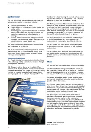 Warehousing and storage: A guide to health and safety




Contamination                                                     have been left wet after cleaning. On a smooth surface, even a
                                                                  tiny amount of water can be a slip problem. Using a dry mop
258 You should have effective measures to stop the floor          will reduce the drying time but still leave a slip risk.
getting contaminated in the first place, including:
                                                                  263 To keep people out of the wet area, use barriers, clean
■	    checking goods for leaks on arrival;                        during quiet times, or clean in sections so there is a dry path
■	    having systems for properly reporting and dealing with      through the area. If it is not possible to clean the floor to
      leaking goods;                                              dry, use barriers or warning signs to keep people off the wet
■	    maintaining plant, equipment and the work environment       area. However, warning signs and cones do not stop people
      (including the building) and enclosing processes and        from walking on a wet floor. If the hazard is not visible, or if
      plant which may discharge or leak liquids (eg by            they are left out continuously, they will be ignored.
      bunding);
■	    stopping outdoor contaminants getting indoors and           264 Spot cleaning is the best method to use for spillages
      onto floors that can become slippery when wet, eg by        of non-hazardous liquids as it avoids spreading the
      providing entrance mats to dry wet feet.                    contamination or increasing the size of the slip risk area.

259 When contamination does happen it should be dealt             265 If a rougher floor is not cleaned properly it may lose
with immediately, eg by cleaning.                                 its slip resistance, eg wear too quickly, or hold in slippery
                                                                  contamination.
260 In the winter months, make arrangements to minimise
risks from snow and ice. This may involve gritting, snow          266 It is not just about getting the cleaning technique right;
clearing and closure of some routes, particularly outside         you need to get the schedule right too. Always have staff
walkways, yards or gantries.                                      available to clean up spills when contamination levels are at
                                                                  their worst.
Removing contamination
261 Regular cleaning to remove contamination from floors
helps reduce slip and trip accidents, but choosing the right      Floors
cleaning regime is essential.
                                                                  267 Floors in and around warehouses should not be slippery.
262 Spillages should be cleaned up immediately. Where
possible use dry cleaning methods, such as vacuum cleaners,       268 Provide effective drainage where a floor is liable to get
to remove contamination from the floor. If you use wet cleaning   wet to the extent that the wet can be drained off. Drains and
methods, eg mopping, ensure the floor is totally dry before       channels should be positioned so as to minimise the area of
allowing people to walk on it. People often slip on floors that   wet floor, and the floor should slope slightly towards the drain.

                                                                  269 Where necessary to prevent tripping hazards, drains
                                                                  and channels should have covers that are as near flush as
                                                                  possible with the floor surface.

                                                                  270 The vast majority of floors have very good slip resistance
                                                                  when they are clean, dry and level. However, smooth floors that
                                                                  become even a tiny bit wet or contaminated will be slippery. So
                                                                  the rougher the floor, the better it will cope with water and other
                                                                  contamination and the less likely someone is to slip.

                                                                  271 How rough a floor needs to be is closely linked to
                                                                  the type of contamination likely to end up on it; the thicker
                                                                  the contamination the rougher the floor needs to be.
                                                                  Unfortunately, you cannot tell just by touching it if a floor will
                                                                  be rough enough, eg a floor that is rough enough to cope with
                                                                  oils, such as a high performance non-slip vinyl, does not feel
                                                                  very rough to the touch. To find out how much grip a new or
                                                                  existing floor will give, ask your floor supplier for slip resistance
                                                                  information, or undertake measurements of your own.




                                                                  Figure 6 Poster encouraging
                                                                  good housekeeping
 