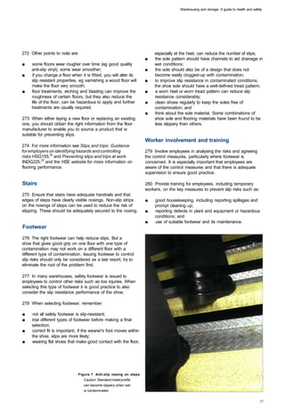 Warehousing and storage: A guide to health and safety




272 Other points to note are:                                            especially at the heel, can reduce the number of slips;
                                                                    ■	   the sole pattern should have channels to aid drainage in
■	   some floors wear rougher over time (eg good quality                 wet conditions;
     anti-slip vinyl), some wear smoother;                          ■	   the sole should also be of a design that does not
■	   if you change a floor when it is fitted, you will alter its         become easily clogged-up with contamination;
     slip resistant properties, eg varnishing a wood floor will     ■	   to improve slip resistance in contaminated conditions,
     make the floor very smooth;                                         the shoe sole should have a well-defined tread pattern;
■	   floor treatments, etching and blasting can improve the         ■	   a worn heel or worn tread pattern can reduce slip
     roughness of certain floors, but they also reduce the               resistance considerably;
     life of the floor, can be hazardous to apply and further       ■	   clean shoes regularly to keep the soles free of
     treatments are usually required.                                    contamination; and
                                                                    ■	   think about the sole material. Some combinations of
273 When either laying a new floor or replacing an existing              shoe sole and flooring materials have been found to be
one, you should obtain the right information from the floor              less slippery than others.
manufacturer to enable you to source a product that is
suitable for preventing slips.
                                                                    Worker involvement and training
274 For more information see Slips and trips: Guidance
for employers on identifying hazards and controlling                279 Involve employees in analysing the risks and agreeing
risks HSG155,22 and Preventing slips and trips at work              the control measures, particularly where footwear is
INDG225,23 and the HSE website for more information on              concerned. It is especially important that employees are
flooring performance.                                               aware of the control measures and that there is adequate
                                                                    supervision to ensure good practice.

Stairs                                                              280 Provide training for employees, including temporary
                                                                    workers, on the key measures to prevent slip risks such as:
275 Ensure that stairs have adequate handrails and that
edges of steps have clearly visible nosings. Non-slip strips        ■	   good housekeeping, including reporting spillages and
on the nosings of steps can be used to reduce the risk of                prompt cleaning up;
slipping. These should be adequately secured to the nosing.         ■	   reporting defects in plant and equipment or hazardous
                                                                         conditions; and
                                                                    ■	   use of suitable footwear and its maintenance.
Footwear

276 The right footwear can help reduce slips. But a
shoe that gives good grip on one floor with one type of
contamination may not work on a different floor with a
different type of contamination. Issuing footwear to control
slip risks should only be considered as a last resort; try to
eliminate the root of the problem first.

277 In many warehouses, safety footwear is issued to
employees to control other risks such as toe injuries. When
selecting this type of footwear it is good practice to also
consider the slip resistance performance of the shoe.

278 When selecting footwear, remember:

■	   not all safety footwear is slip-resistant;
■	   trial different types of footwear before making a final
     selection;
■	   correct fit is important; if the wearer's foot moves within
     the shoe, slips are more likely;
■	   wearing flat shoes that make good contact with the floor,




                               Figure 7 Anti-slip nosing on steps
                                  Caution: Standard metal profile
                                  can become slippery when wet
                                  or contaminated
 