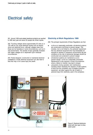 Warehousing and storage: A guide to health and safety




Electrical safety 




281 Around 1000 work-related electrical accidents are reported   Electricity at Work Regulations 1989
to HSE each year and about 20 people die of their injuries.
                                                                 284 The principal requirements of these Regulations are that:
282 Touching voltages above approximately 50 volts ac or
120 volts dc can cause electrical injuries such as electric      ■	   so far as is reasonably practicable, all electrical systems
shock and electrical burns, although voltages lower than              are constructed at all times to prevent danger. This
these can be hazardous in some circumstances, such as in              includes, but is not limited to, the particular requirement
wet environments. The severity of injury generally increases          that any electrical equipment that may foreseeably be
with higher voltages but is dependent upon individual                 exposed to adverse or hazardous environments (eg wet
circumstances.                                                        conditions or the risk of mechanical damage) should be
                                                                      constructed and protected to prevent danger;
283 Poorly designed, constructed or maintained electrical        ■	   all electrical systems are maintained so as to
installations or faulty electrical equipment can also lead to         prevent danger, so far as is reasonably practicable.
fires that may in turn cause injury and death.                        Maintenance is only required in those circumstances
                                                                      where a failure to maintain may lead to danger;
                                                                 ■	    precautions during operation and maintenance,
                                                                      including where necessary the adoption of safe systems
                                                                      of work and the competent use of suitable protective
                                                                      equipment, are taken against the risk of death or
                                                                      personal injury from electricity used in the workplace.




                                                                                                  Figure 8 Electrical distribution
                                                                                                  board with door open to show
                                                                                                  switch panel
 