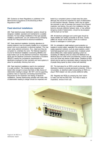 Warehousing and storage: A guide to health and safety




285 Guidance on these Regulations is published in the            tested by a competent person at least every five years,
Memorandum of guidance on the Electricity at Work                although they should be inspected for signs of deterioration
Regulations 1989.24                                              at more frequent intervals. However, there may be higher­
                                                                 risk premises or part of premises that require more frequent
                                                                 inspection and testing. Any part of an installation that has
Fixed electrical installations                                   become obviously defective between tests, or has suffered
                                                                 dangerous levels of deterioration, should be de-energised
286 Fixed electrical power distribution systems should be        until the fault can be fixed.
designed, installed, operated and maintained to a suitable
standard. For low-voltage installations of the type typically    289 All electrical switchgear and control gear should be
installed in warehouses, you can achieve this by complying       clearly labelled and readily accessible at all times. Goods,
with BS 7671 Requirements for electrical installations.          pallets etc should not be stored in front of or obstruct
                                                                 access to switchgear or control gear.
287 Every electrical installation (including alterations to
existing systems) must be properly installed by a competent      290 It is advisable to install residual current protection on
person such as an electrician or electrical engineer. This may   supplies to socket outlets, especially if the sockets are likely to
mean using external contractors. If so, make sure they are       supply equipment outdoors, such as power washers, and/or
competent to undertake the work. The National Inspection         hand-held equipment such as power tools. A residual current
Council for Electrical Installation Contracting (NICEIC) and     device (RCD) with a rated residual operating current not
trade bodies such as the Electrical Contractors' Association     exceeding 30 milliamps (mA) can reduce the likelihood of an
(ECA) and the Electrical Contractors Association of Scotland     electrical injury but under some circumstances a shock can still
(SELECT) specify the competence requirements for                 occur and cause very serious or fatal injuries. Therefore an RCD
electricians employed by their members and have systems in       should only be used as a secondary means of reducing the risk
place for periodically checking their work.                      of people being injured by direct contact with electricity.

288 Fixed electrical installations need to be maintained         291 The best place for an RCD is built into the electricity
in a safe condition. This includes being inspected and           distribution boards to provide permanent protection. If this is
tested often enough to ensure that there is little chance of     not possible, an electrical outlet incorporating an RCD or a
deterioration leading to danger. BS 7671 and its supporting      plug-in RCD adaptor can also provide additional safety.
guidance note on Inspection and testing recommend the
frequencies for the inspection and testing of electrical         292 Regularly test RCDs by pressing the 'test' button
installations. General warehousing activities with lower risks   to make sure that the RCD trips. If an RCD is faulty or
of deterioration leading to danger should be inspected and       inoperative, remove it from use.




Figure 9 An RCD in a
distribution board
 