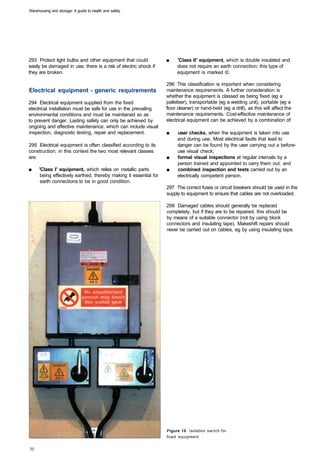 Warehousing and storage: A guide to health and safety




293 Protect light bulbs and other equipment that could             ■	   'Class II' equipment, which is double insulated and
easily be damaged in use; there is a risk of electric shock if          does not require an earth connection; this type of
they are broken.                                                        equipment is marked ©.

                                                                   296 This classification is important when considering
Electrical equipment - generic requirements                        maintenance requirements. A further consideration is
                                                                   whether the equipment is classed as being fixed (eg a
294 Electrical equipment supplied from the fixed                   palletiser), transportable (eg a welding unit), portable (eg a
electrical installation must be safe for use in the prevailing     floor cleaner) or hand-held (eg a drill), as this will affect the
environmental conditions and must be maintained so as              maintenance requirements. Cost-effective maintenance of
to prevent danger. Lasting safety can only be achieved by          electrical equipment can be achieved by a combination of:
ongoing and effective maintenance, which can include visual
inspection, diagnostic testing, repair and replacement.            ■	   user checks, when the equipment is taken into use
                                                                        and during use. Most electrical faults that lead to
295 Electrical equipment is often classified according to its           danger can be found by the user carrying out a before­
construction; in this context the two most relevant classes             use visual check;
are:                                                               ■	   formal visual inspections at regular intervals by a
                                                                        person trained and appointed to carry them out; and
■	   'Class I' equipment, which relies on metallic parts           ■	   combined inspection and tests carried out by an
      being effectively earthed, thereby making it essential for        electrically competent person.
      earth connections to be in good condition.
                                                                   297 The correct fuses or circuit breakers should be used in the
                                                                   supply to equipment to ensure that cables are not overloaded.

                                                                   298 Damaged cables should generally be replaced
                                                                   completely, but if they are to be repaired, this should be
                                                                   by means of a suitable connector (not by using block
                                                                   connectors and insulating tape). Makeshift repairs should
                                                                   never be carried out on cables, eg by using insulating tape.




                                                                   Figure 10 Isolation switch for
                                                                   fixed equipment
 