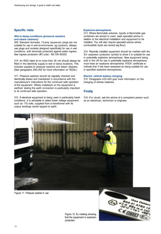 Warehousing and storage: A guide to health and safety




Specific risks                                                            Explosive atmospheres
                                                                          313 Where flammable solvents, liquids or flammable gas
Wet or damp conditions (pressure washers                                  containers are stored or used, seek specialist advice in
and steam cleaners)                                                       relation to the electrical installation and equipment to be
309 Standard domestic 13-amp square-pin plugs are not                     installed. You will also require specialist advice where
suitable for use in wet environments, eg outdoors. Always                 combustible dusts are stored (eg flour).
use plugs and sockets designed specifically for use in wet
conditions, with terminals protected against water ingress.               314 Recently installed equipment should be marked with the
See ingress protection (IP) code - BS EN 60529.                           'Ex' explosion protection symbol to show it is suitable for use
                                                                          in potentially explosive atmospheres. New equipment being
310 An RCD rated at no more than 30 mA should always be                   sold in the UK for use in potentially explosive atmospheres
fitted in the electricity supply to wet or damp locations. This           must have an explosive atmospheres 'ATEX' certificate to
includes supplies to pressure washers and steam cleaners.                 indicate that it has been assessed as being suitable for use
(See paragraphs 290-292 for more information on RCDs.)                    in specified explosive atmospheres.

311 Pressure washers should be regularly checked and                      Electric vehicle battery charging
electrically tested and maintained in accordance with the                 315 Paragraphs 432-440 give more information on the
manufacturer's instructions for the continued safe operation              charging of vehicle batteries.
of the equipment. Where metalwork on the equipment is
earthed, testing the earth connection is particularly important
to its continued safe operation.                                          Finally
312 If electrical equipment is being used in particularly harsh           316 If in doubt, ask the advice of a competent person such
conditions, it is advisable to select lower voltage equipment,            as an electrician, technician or engineer.
such as 110 volts, supplied from a transformer with its
output windings centre tapped to earth.




Figure 11 Pressure washer in use




                                                        Figure 12 Ex marking showing
                                                        that the equipment is explosion
                                                        protected
 