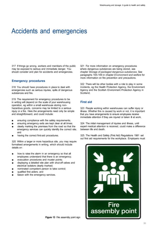 Warehousing and storage: A guide to health and safety




Accidents and emergencies 




317 If things go wrong, workers and members of the public        321 For more information on emergency procedures
may be exposed to serious and immediate danger. You              where dangerous substances are being stored, see
should consider and plan for accidents and emergencies.          chapter Storage of packaged dangerous substances. See
                                                                 paragraphs 165-169 in chapter Environment and welfare for
                                                                 more information on fire prevention and precautions.
Emergency procedures
                                                                 322 There will be other bodies with a role to play in some
318 You should have procedures in place to deal with             incidents, eg the Health Protection Agency, the Environment
emergencies such as serious injuries, spills of dangerous        Agency and the Scottish Environment Protection Agency in
substances and fire.                                             Scotland.

319 The requirement for emergency procedures to be
in writing will depend on the scale of your warehousing              First aid
operation, eg within a small warehouse storing non­
hazardous goods, concerns may be limited to a serious            323 People working within warehouses can suffer injury or
injury or a fire. Here the arrangements need only be simple      illness. Whether this is caused by work or not, it is important
and straightforward, and could include:                          that you have arrangements to ensure employees receive
                                                                 immediate attention if they are injured or taken ill at work.
■	   ensuring compliance with fire safety requirements;
■	   ensuring emergency exits are kept clear at all times;           324 The initial management of injuries and illness, until
■	   clearly marking the premises from the road so that the          expert medical attention is received, could make a difference
     emergency services can quickly identify the correct site;       between life and death.
     and
■	   having the correct first-aid procedures.                        325 The Health and Safety (First Aid) Regulations 1981 set
                                                                     out first aid requirements for the workplace. Employers must
320 Within a larger or more hazardous site, you may require
formalised arrangements in writing, which should include
details on:

■	   how to raise the alarm in an emergency so that all
     employees understand that there is an emergency;
■	   evacuation procedures and muster points;
■	   displaying a detailed site plan with shut-off valves and
     electrical isolators clearly marked;
■	   nominated competent person to take control;
■	   qualified first aiders; and
■	   liaison with the emergency services.




                                Figure 13 Fire assembly point sign
 