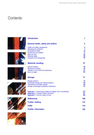 Contents 




             Introduction                                                  1


             General health, safety and welfare                            3

             Health and safety management                                  5

             Managing the workforce                                        7

             Occupational health                                          10

             Environment and welfare                                      17

             Slips and trips                                              24

             Electrical safety                                            28 

             Accidents and emergencies                                    33



             Materials handling                                           37

             Manual handling                                              39

             Mechanical handling                                          44

             Vehicles in and around the warehouse                         57

             Work at height                                               66



             Storage                                                      71


             Storage systems                                              73

             Automated storage and retrieval systems                      85

             Temperature-controlled storage                               90

             Storage of packaged dangerous substances                     97


             Appendix 1 Warehousing Health and Safety Forum membership   107

             Appendix 2 Transport hazard diamonds                        107

             Appendix 3 Common types of truck                            108

             References                                                  109 

             Further reading                                             112 

             Index                                                       115

             Further information                                         122

 