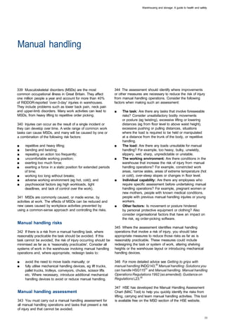 Warehousing and storage: A guide to health and safety




Manual handling 




339 Musculoskeletal disorders (MSDs) are the most                 344 The assessment should identify where improvements
common occupational illness in Great Britain. They affect         or other measures are necessary to reduce the risk of injury
one million people a year and account for more than 40%           from manual handling operations. Consider the following
of RIDDOR-reported 'over-3-day' injuries in warehouses.           factors when making such an assessment:
They include problems such as lower back pain, neck pain
and upper-limb disorders. Many work activities can lead to        ■	   The task: Are there any tasks that involve foreseeable
MSDs, from heavy lifting to repetitive order picking.                  risks? Consider unsatisfactory bodily movements
                                                                       or posture (eg twisting), excessive lifting or lowering
340 Injuries can occur as the result of a single incident or           distances (eg from floor level to above waist height),
they can develop over time. A wide range of common work                excessive pushing or pulling distances, situations
tasks can cause MSDs, and many will be caused by one or                where the load is required to be held or manipulated
a combination of the following risk factors:                           at a distance from the trunk of the body, or repetitive
                                                                       handling.
■	   repetitive and heavy lifting;                                ■	   The load: Are there any loads unsuitable for manual
■	   bending and twisting;                                             handling? For example, too heavy, bulky, unwieldy,
■	   repeating an action too frequently;                               slippery, wet, sharp, unpredictable or unstable.
■	   uncomfortable working position;                              ■	   The working environment: Are there conditions in the
■	   exerting too much force;                                          warehouse that increase the risk of injury from manual
■	   exerting a force in a static position for extended periods        handling operations? For example, constricted work
     of time;                                                          areas, narrow aisles, areas of extreme temperature (hot
■	   working too long without breaks;                                  or cold), over-steep slopes or changes in floor level.
■	   adverse working environment (eg hot, cold); and              ■	   Individual capability: Are there any employees who
■	   psychosocial factors (eg high workloads, tight                    require specific assessment before undertaking manual
     deadlines, and lack of control over the work).                    handling operations? For example, pregnant women or
                                                                       new mothers, people with known medical conditions,
341 MSDs are commonly caused, or made worse, by                        people with previous manual handling injuries or young
activities at work. The effects of MSDs can be reduced and             workers.
new cases caused by workplace activities prevented by             ■	   Other factors: Is movement or posture hindered
using a common-sense approach and controlling the risks.               by personal protective equipment or clothing? Also
                                                                       consider organisational factors that have an impact on
                                                                       the risk, eg order-picking software.
Manual handling risks
                                                                  345 Where the assessment identifies manual handling
342 If there is a risk from a manual handling task, where         operations that involve a risk of injury, you should take
reasonably practicable the task should be avoided. If this        appropriate measures to reduce those risks as far as is
task cannot be avoided, the risk of injury occurring should be    reasonably practicable. These measures could include
minimised as far as is 'reasonably practicable'. Consider all     redesigning the task or system of work, altering shelving
systems of work in the warehouse involving manual handling        heights or the warehouse layout or introducing mechanical
operations and, where appropriate, redesign tasks to:             handling devices.

■	   avoid the need to move loads manually; or                    346 For more detailed advice see Getting to grips with
■	   fully utilise mechanical handling devices, eg lift trucks,   manual handling INDG143,30 Manual handling: Solutions you
     pallet trucks, trolleys, conveyors, chutes, scissor lifts    can handle HSG11531 and Manual handling. Manual handling
     etc. Where necessary, introduce additional mechanical        Operations Regulations 1992 (as amended). Guidance on
     handling devices to avoid or reduce manual handling.         Regulations L23.32

                                                                  347 HSE has developed the Manual Handling Assessment
Manual handling assessment                                        Chart (MAC Tool) to help you quickly identify the risks from
                                                                  lifting, carrying and team manual handling activities. This tool
343 You must carry out a manual handling assessment for           is available free on the MSD section of the HSE website.
all manual handling operations and tasks that present a risk
of injury and that cannot be avoided.
 