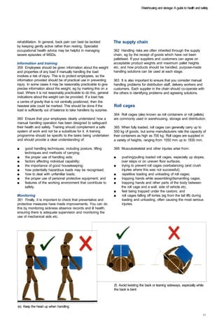 Warehousing and storage: A guide to health and safety




rehabilitation. In general, back pain can best be tackled           The supply chain
by keeping gently active rather than resting. Specialist
occupational health advice may be helpful in managing               362 Handling risks are often inherited through the supply
severe episodes of MSDs.                                            chain, eg by the receipt of goods which have not been
                                                                    palletised. If your suppliers and customers can agree on
Information and training                                            acceptable product weights and maximum pallet heights
359 Employees should be given information about the weight          etc, and how products should be handled, purpose-made
and properties of any load if manually handling the load            handling solutions can be used at each stage.
involves a risk of injury. This is to protect employees, so the
information provided should be of practical use in preventing       363 It is also important to ensure that you consider manual
injury. In some cases it may be reasonably practicable to give      handling problems for distribution staff, delivery workers and
precise information about the weight, eg by marking this on a       customers. Each supplier in the chain should co-operate with
load. Where it is not reasonably practicable to do this, general    the others in identifying problems and agreeing solutions.
indications about the weight can be provided. If a load has
a centre of gravity that is not centrally positioned, then the
heaviest side could be marked. This should be done if the           Roll cages
load is sufficiently out of balance to take handlers by surprise.
                                                                    364 Roll cages (also known as roll containers or roll pallets)
360 Ensure that your employees clearly understand how a             are commonly used in warehousing, storage and distribution.
manual handling operation has been designed to safeguard
their health and safety. Training should complement a safe          365 When fully loaded, roll cages can generally carry up to
system of work and not be a substitute for it. A training           500 kg of goods, but some manufacturers rate the capacity of
programme should be specific to the tasks being undertaken          their containers as high as 700 kg. Roll cages are supplied in
and should provide a clear understanding of:                        a variety of heights, ranging from 1550 mm up to 1830 mm.

■	   good handling techniques, including posture, lifting           366 Musculoskeletal and other injuries arise from:
     techniques and methods of carrying;
■	   the proper use of handling aids;                               ■	   pushing/pulling loaded roll cages, especially up slopes,
■	   factors affecting individual capability;                            over steps or on uneven floor surfaces;
■	   the importance of good housekeeping;                           ■	   trying to prevent roll cages overbalancing (and crush
■	   how potentially hazardous loads may be recognised;                  injuries where this was not successful);
■	   how to deal with unfamiliar loads;                             ■	   repetitive loading and unloading of roll cages;
■	   the proper use of personal protective equipment; and           ■	   trapping hands while assembling/dismantling cages;
■	   features of the working environment that contribute to         ■	   trapping hands and other parts of the body between
     safety.                                                             the roll cage and a wall, side of vehicle etc;
                                                                    ■	   feet being trapped under the castors; and
Monitoring                                                          ■	   roll cages falling off lorries (eg from the tail lift) during
361 Finally, it is important to check that preventative and              loading and unloading, often causing the most serious
protective measures have made improvements. You can do                   injuries.
this by monitoring sickness absence records and ill health,
ensuring there is adequate supervision and monitoring the
use of mechanical aids etc.




                                                                    (f) Avoid twisting the back or leaning sideways, especially while
                                                                    the back is bent



(e) Keep the head up when handling
 