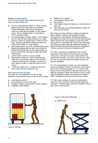 Warehousing and storage: A guide to health and safety




Designs to reduce injuries                                         ■	   visibility for the operator;
367 The most important design features that will help              ■	   hand/body/foot trapping risks;
reduce roll cage incidents are:                                    ■	   slips and trips;
                                                                   ■	   correct lifting methods for loading and unloading the roll
■	    the use of large-diameter wheels, to reduce pushing/              cage; and
      pulling forces and to make these less sensitive to           ■	   risks associated with loading/unloading roll cages onto
      surface imperfections (eg the forces required to                  lorries (eg with tail lifts).
      overcome a small step are typically 12-24% greater if
      using a 100 mm diameter wheel, as opposed to a               369 Pushing roll cages (rather than pulling) is the preferred
      125 mm diameter wheel);                                      option, although in practice, both pushing and pulling
■	    the careful selection of wheel material - hard materials     are necessary in most situations. Pushing has ergonomic
      such as nylon will lower rolling resistance and, unlike      advantages (two hands can be used and there is less twisting).
      cast iron, should not damage floors or make too much         There is also less risk of foot trapping or impact injury if the
      noise, although polyurethane wheels are quieter and          cage overruns or the operator slips. There is more information
      produce less vibration on rough surfaces;                    on pushing and pulling, along with assessment templates, in
■	    good quality castors, each with a well-maintained wheel      Manual handling. Manual Handling Operations Regulations
      bearing (ball bearings offer the least rolling resistance,   1992 (as amended). Guidance on Regulations L23.32
      followed by roller bearings and then plain bearings, as
      used on nylon wheels, although the latter require less       370 When considering pushing/pulling forces, the risk
      maintenance);                                                assessment should take into account the sex and weight
■	    castors close to corners to improve stability;               of the person pushing the roll cage. Female workers can
■	    incorporating handles (at a height of approximately          typically exert only 60% of the force of male workers. Older
      1000 mm) to move fingers away from the corners of            and very young workers (male and female) may also have
      containers where they are vulnerable to impact and,          reduced capabilities.
      when cages are pulled, to keep feet further from the
      castors;                                                     371 For pushing/pulling on slopes, your risk assessment
■	    marked load height limits, to enable the operator to         should be particularly cautious. For example, a roll container
      have a clear view when pushing the load.                     with a load of 400 kg and a slope of 1 in 12 (4.8°) would
                                                                   require a force of 33 kg (330 N), well above the force a man
Risk assessment for roll cages                                     might be expected to handle and double the force a woman
368 Carry out a risk assessment for each roll cage                 might be expected to handle. Slips are also more likely on
application, covering both on-site and off-site risks including:   slopes, especially with the extra pushing forces required.

■	    pushing/pulling options;                                     372 With uneven surfaces, the maximum starting force
■	    forces required to move the roll cage;                       could rise to 10% of the load. Moving heavily loaded roll
■	    the effect of slopes and terrain/floor surface problems;     containers is therefore likely to place lone operators at risk of
■	    availability of safe handles;                                injury, even on level surfaces.




                                                                          Figure 17 Lifting and handling aids

                                                                          (a) Platform truck




Figure 16 Roll cage
 