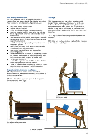 Warehousing and storage: A guide to health and safety




Safe working with roll cages                                         Trolleys
373 Your employees should be trained in the use of roll
cages and the safe system of work. The following precautions         376 Where your workers use trolleys, select a suitable
have been shown to reduce injuries. Operators should:                design. Trolleys are designed to be used on level, even
                                                                     surfaces. If used on a gradient there may be a risk of
■	   only move one roll cage at a time;                              trolleys freewheeling out of control and causing injury to
■	   use the handles provided;                                       people. Trolleys should not be used on gradients unless a
■	   move the roll cage no faster than walking speed;                safe system of work is adopted to prevent such risks from
■	   wherever possible, push the cage rather than pull, as           occurring.
     this is ergonomically better and will reduce the risk of
     foot trapping;                                                  377 Carry out a manual handling assessment for the use
■	    seek help from another person when moving a roll cage          of trolleys.
     up or down a ramp or on an uneven surface or when a
     cage is heavily loaded;                                         378 Make sure you have systems in place for the inspection
■	   not ride in or on roll cages, as they can easily overturn       and maintenance of trolleys.
     or trap the operator;
■	   wear gloves and safety shoes when moving roll cages
     - softer sole shoes will reduce slips;
■	   wear gloves to protect hands and fingers when
     assembling cages;
■	   stack heavier items at the bottom of the roll cage to keep
     the centre of gravity as low as possible (the correct lifting
     technique is particularly important at this low level);
■	    not overload the trolley;
■	    not load the cage above the load line or above the level
     where the operator can see over the load;
■	    move no more than three to five empty, nested roll cages
     at one time (see manufacturer's recommendations).

Inspection and maintenance of roll cages
374 Poor maintenance can be a factor in accidents
involving roll cages, for example, jammed or faulty wheels or
protruding sharp edges.

375 You should have systems in place for the inspection
and maintenance of roll cages.




                                                                                 (d) Vacuum hoist




(b) Adjustable height turntable



                                     (c) Mobile conveyor
 