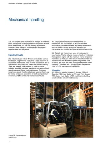 Warehousing and storage: A guide to health and safety




Mechanical handling 




379 This chapter gives information on the type of machinery      381 Employers should also have arrangements for
which may typically be employed for the movement of stock        the selection and procurement of lift trucks and their
within warehousing, it's safe use, training requirements         attachments to ensure that health and safety requirements,
in respect of the operators, and employers'/employees'           such as visibility, access, ergonomic operation and
responsibilities and obligations.                                maintenance, are included and given an appropriate priority.

                                                                 382 Table 8 lists the common types of trucks used in
Industrial trucks                                                warehousing. This list is by no means exhaustive. It indicates
                                                                 the inspection regime with the maximum interval for periodic
380 Industrial trucks include lift trucks and vehicles such as   inspection. All the trucks listed require inspection under the
tow tractors. Together they account for a large proportion of    Provision and Use of Work Equipment Regulations 1998
accidents in warehouses. Many of these accidents are due to      (PUWER), and most also need thorough examination under
operator error associated with inadequate or lack of training.   the Lifting Operations and Lifting Equipment Regulations
There are, however, other reasons for truck accidents,           1998 (LOLER) (see paragraphs 424-428).
including unsuitable premises, poor layout and design of truck
operating areas and poor truck maintenance. Employers            CE marking
using trucks should therefore adopt safe systems of work, eg     383 All trucks supplied between 1 January 1989 and
for training employees, procedures for traffic and pedestrian    December 1995 must display an 'E' mark. From January
movement, and for control and maintenance of trucks.             1996, trucks must display a 'CE' mark to show that they
                                                                 comply with the relevant EC Directives.




Figure 18 Counterbalanced
fork-lift truck
 