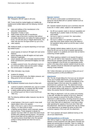 Warehousing and storage: A guide to health and safety




Marking and rating plates                                         Operator restraint
384 Paragraphs 385-387 apply to all trucks.                       390 All ride-on centre-seated counterbalanced trucks
                                                                  (group B) must be fitted with an operator restraint such as
385 Trucks should be marked legibly and indelibly (eg             a lap-type seat belt.
weather-proof profiled letters) with the following minimum
details:                                                          391 Operator restraint should be worn at all times when lift
                                                                  trucks are in motion unless, subject to risk assessment:
■	     name and address of the manufacturer or the
      authorised representative;                                  ■	   the lift truck operator needs to dismount repeatedly and
■	    designation of series or type;                                   frequently (eg to position loads on the forks or check
■	    serial number and the year of manufacture;                       stock levels);
■	    unladen mass of the truck in working order without          ■	   the truck is used on a smooth, firm, level surface
      removable attachments and battery for battery-powered            (eg concrete floor); or
      trucks, but with fork arms or integral attachments. The     ■	   the truck is unlikely to be operated at speeds or in
      mass may vary from the figure shown by up to ±5%;                ways that could cause overturn due to the nature of
■	     rated capacity.                                                 the operations being carried out and the area in which
                                                                       it is working.
386 Additional details, as required depending on truck type
(eg masted trucks):                                               392 Operator restraint always needs to be worn in areas
                                                                  where the lift truck can be turned at speeds approaching
■	    actual capacity at maximum lift height with load centre     maximum speed or on gradients and terrain that can lead to
      distance;                                                   overturning at lower speeds.
■	    actual capacities at other lift heights and load centre
      distances if applicable;                                    393 Where wearing a restraint is not required throughout
■	    actual capacity with each removable attachment fitted       a site, you will need to have measures in place to indicate
      at the manufacturer's authorised lift height(s) and load    where lift truck operators should wear their restraint. Signs
      centre(s);                                                  may be displayed in the lift truck or at appropriate access
■	    on battery powered trucks, the authorised maximum           points to the areas where operator restraint should be worn.
      and minimum battery mass and the system voltage;            Also, operators should be instructed and supervised on the
■	    the nominal power in kilowatts (kW).                        wearing of seat restraints.

387 Other information may include:                                394 Further information can be found in Fitting and use of
                                                                  restraining systems on lift trucks MISC241,34
■	    locations for slinging;
■	    for pneumatic-tyred trucks, the inflation pressure; and     Attachments
■	    filling points for fuel and hydraulic oil.                  395 The risk of loads falling from the truck can be reduced
                                                                  by the use of suitable attachments, eg fork extensions or
Safety requirements                                               barrel clamps. In all cases, consult the manufacturer or the
388 All powered industrial trucks should be fitted with:          authorised dealer of the truck about the suitability of the
                                                                  attachment for a particular truck. The attachment should
■	    a device to prevent unauthorised use, such as a switch      be suitable for the task, eg unclamped heavy loads should
      with a removable key, or a keypad with PIN number;          not be carried resting under gravity on a clamped load item
■	    a clearly audible warning device (horn); and                below; this practice has led to fatal accidents.
■	    an overhead guard (on ride-on trucks that lift over
      1800 mm).                                                   396 Fitting an attachment, such as a clamp and including
                                                                  a side shift, will affect the capacity of the truck. Reducing
389 The following additional safety measures may also be          the truck capacity to account for the effect of fitting an
necessary:                                                        attachment is called de-rating. De-rating should be carried
                                                                  out by the truck manufacturer or an authorised dealer. The
■	    a load backrest, if the truck is used to move small         truck, when fitted with an attachment, must have a rating
      objects liable to fall on the operator;                     plate specifying the capacity of the truck when fitted with
■	    lights, if the truck is used in drive-in or drive-through   that attachment. Note that the capacity that may be marked
      racking, or in other poorly lit areas;                      on the attachment is not always the same as that of the
■	    a flashing warning beacon and/or automatic reverse          combined capacity of the truck with the attachment.
      warning device. Trucks designed to elevate the
      operator more than 3000 mm above floor level should         397 Truck operators will require additional training on the
      be fitted with a flashing warning beacon. The warning       use of such attachments.
      device should flash and be visible from ground level.
      The warning device should flash when the operator           Working platforms on lift trucks
      position is being lowered and when the truck is             398 Work at height is a high-risk activity, the planning and
      travelling.                                                 selection of work equipment and safe means of access and
                                                                  egress and working area is important. There is a variety of
                                                                  equipment now available for work at height, such as mobile
                                                                  elevating work platforms.
 