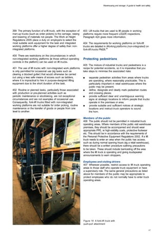 Warehousing and storage: A guide to health and safety




399 The primary function of a lift truck, with the exception of   403 Lift trucks that are used to lift people in working
man-up trucks (such as order pickers) is the carriage, raising    platforms require more frequent LOLER inspections.
and lowering of materials not people. The Work at Height          Paragraph 424 gives more information.
Regulations 2005 place a duty on employers to select the
most suitable work equipment for the task and integrated          404 The requirements for working platforms on fork-lift
working platforms offer a higher degree of safety than non­       trucks are detailed in Working platforms (non-integrated) on
integrated platforms.                                             fork-lift trucks PM28.35

400 There are restrictions on the circumstances in which
non-integrated working platforms (ie those without operating      Protecting pedestrians
controls in the platform) can be used on lift trucks.
                                                                  405 The mixture of industrial trucks and pedestrians is a
401 The use of lift trucks with non-integrated work platforms     recipe for potential accidents, so it is imperative that you
is only permitted for occasional use (eg tasks such as            take steps to minimise the associated risks:
clearing a blocked gutter) that would otherwise be carried
out using a less safe means of access such as ladders,            ■	   separate pedestrian activities from areas where trucks
where it is impractical to hire in purpose-designed lifting            are operating, where reasonably practicable. This is
equipment due to the short duration of the task.                       particularly important in retail warehouses where the
                                                                       public may be present;
402 Routine or planned tasks, particularly those associated       ■	   define, designate and clearly mark pedestrian routes
with production or pre-planned activities such as                      and crossing places;
periodic maintenance or stocktaking, are not exceptional          ■	   provide sufficient clear and unambiguous warning
circumstances and are not examples of occasional use.                  signs at strategic locations to inform people that trucks
Consequently, fork-lift trucks fitted with non-integrated              operate in the premises or area;
working platforms are not suitable for order picking, routine     ■	   provide suitable and sufficient notices at strategic
maintenance or the transfer of goods or people from one                locations and instruct truck operators to sound
level to another.                                                      the horn.

                                                                  Members of the public
                                                                  406 The public should not be permitted in industrial truck
                                                                  operating areas. Where members of the public visit warehouse
                                                                  premises, they should be accompanied and should wear
                                                                  appropriate PPE, ie high-visibility coats, protective footwear
                                                                  etc. This should be in accordance with the requirements of
                                                                  the Personal Protective Equipment Regulations 2002. If a lift
                                                                  truck needs to enter an area when the public has access,
                                                                  such as during normal opening hours (eg a retail warehouse),
                                                                  there should be a written procedure outlining precautions
                                                                  to be taken. These should include barricading off the area
                                                                  where the lift truck is operating and giving loudspeaker
                                                                  announcements to warn shoppers.

                                                                  Employees and visiting drivers
                                                                  407 Wherever possible, restrict access to lift truck operating
                                                                  areas to those staff who operate truck equipment or have
                                                                  a supervisory role. The same general precautions as listed
                                                                  above for members of the public may be appropriate to
                                                                  protect employees who do not normally have to enter truck
                                                                  operating areas.




                                                                  Figure 19 A fork-lift truck with
                                                                  push-pull attachment
 