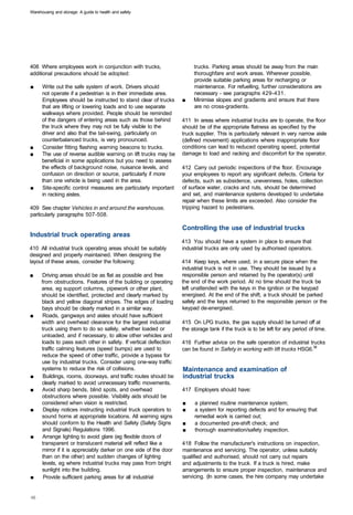 Warehousing and storage: A guide to health and safety




408 Where employees work in conjunction with trucks,                    trucks. Parking areas should be away from the main
additional precautions should be adopted:                               thoroughfare and work areas. Wherever possible,
                                                                        provide suitable parking areas for recharging or
■	    Write out the safe system of work. Drivers should                 maintenance. For refuelling, further considerations are
      not operate if a pedestrian is in their immediate area.           necessary - see paragraphs 429-431.
      Employees should be instructed to stand clear of trucks      ■	   Minimise slopes and gradients and ensure that there
      that are lifting or lowering loads and to use separate            are no cross-gradients.
      walkways where provided. People should be reminded
      of the dangers of entering areas such as those behind        411 In areas where industrial trucks are to operate, the floor
      the truck where they may not be fully visible to the         should be of the appropriate flatness as specified by the
      driver and also that the tail-swing, particularly on         truck supplier. This is particularly relevant in very narrow aisle
      counterbalanced trucks, is very pronounced.                  (defined movement) applications where inappropriate floor
■	    Consider fitting flashing warning beacons to trucks.         conditions can lead to reduced operating speed, potential
■	    The use of reverse audible warning on lift trucks may be     damage to load and racking and discomfort for the operator.
      beneficial in some applications but you need to assess
      the effects of background noise, nuisance levels, and        412 Carry out periodic inspections of the floor. Encourage
      confusion on direction or source, particularly if more       your employees to report any significant defects. Criteria for
      than one vehicle is being used in the area.                  defects, such as subsidence, unevenness, holes, collection
■	    Site-specific control measures are particularly important    of surface water, cracks and ruts, should be determined
      in racking aisles.                                           and set, and maintenance systems developed to undertake
                                                                   repair when these limits are exceeded. Also consider the
409 See chapter Vehicles in and around the warehouse,              tripping hazard to pedestrians.
particularly paragraphs 507-508.

                                                                   Controlling the use of industrial trucks
Industrial truck operating areas
                                                                   413 You should have a system in place to ensure that
410 All industrial truck operating areas should be suitably        industrial trucks are only used by authorised operators.
designed and properly maintained. When designing the
layout of these areas, consider the following:                     414 Keep keys, where used, in a secure place when the
                                                                   industrial truck is not in use. They should be issued by a
■	    Driving areas should be as flat as possible and free         responsible person and retained by the operator(s) until
      from obstructions. Features of the building or operating     the end of the work period. At no time should the truck be
      area, eg support columns, pipework or other plant,           left unattended with the keys in the ignition or the keypad
      should be identified, protected and clearly marked by        energised. At the end of the shift, a truck should be parked
      black and yellow diagonal stripes. The edges of loading      safely and the keys returned to the responsible person or the
      bays should be clearly marked in a similar way.              keypad de-energised.
■	     Roads, gangways and aisles should have sufficient
      width and overhead clearance for the largest industrial      415 On LPG trucks, the gas supply should be turned off at
      truck using them to do so safely, whether loaded or          the storage tank if the truck is to be left for any period of time.
      unloaded, and if necessary, to allow other vehicles and
      loads to pass each other in safety. If vertical deflection   416 Further advice on the safe operation of industrial trucks
      traffic calming features (speed bumps) are used to           can be found in Safety in working with lift trucks HSG6.36
      reduce the speed of other traffic, provide a bypass for
      use by industrial trucks. Consider using one-way traffic
      systems to reduce the risk of collisions.                    Maintenance and examination of
■	     Buildings, rooms, doorways, and traffic routes should be    industrial trucks
      clearly marked to avoid unnecessary traffic movements.
■	    Avoid sharp bends, blind spots, and overhead                 417 Employers should have:
      obstructions where possible. Visibility aids should be
      considered when vision is restricted.                        ■	   a planned routine maintenance system;
■	     Display notices instructing industrial truck operators to   ■	   a system for reporting defects and for ensuring that
      sound horns at appropriate locations. All warning signs           remedial work is carried out;
      should conform to the Health and Safety (Safety Signs        ■	   a documented pre-shift check; and
      and Signals) Regulations 1996.                               ■	   thorough examination/safety inspection.
■	     Arrange lighting to avoid glare (eg flexible doors of
      transparent or translucent material will reflect like a      418 Follow the manufacturer's instructions on inspection,
      mirror if it is appreciably darker on one side of the door   maintenance and servicing. The operator, unless suitably
      than on the other) and sudden changes of lighting            qualified and authorised, should not carry out repairs
       levels, eg where industrial trucks may pass from bright     and adjustments to the truck. If a truck is hired, make
      sunlight into the building.                                  arrangements to ensure proper inspection, maintenance and
■	      Provide sufficient parking areas for all industrial        servicing. (In some cases, the hire company may undertake
 