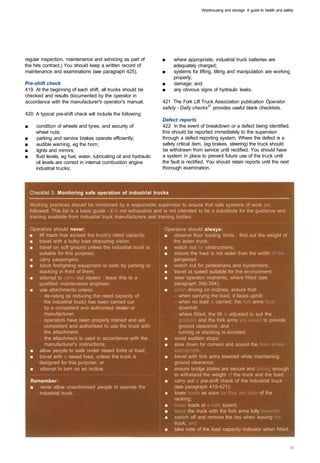 Warehousing and storage: A guide to health and safety




regular inspection, maintenance and servicing as part of             ■    where appropriate, industrial truck batteries are 

the hire contract.) You should keep a written record of                   adequately charged; 

maintenance and examinations (see paragraph 425).                    ■    systems for lifting, tilting and manipulation are working 

                                                                          properly;
Pre-shift check                                                      ■    damage; and
419 At the beginning of each shift, all trucks should be             ■    any obvious signs of hydraulic leaks.
checked and results documented by the operator in
accordance with the manufacturer's operator's manual.                421 The Fork Lift Truck Association publication Operator
                                                                     safety - Daily checks37 provides useful blank checklists.
420 A typical pre-shift check will include the following:
                                                                     Defect reports
■	     condition of wheels and tyres, and security of                422 In the event of breakdown or a defect being identified,
       wheel nuts;                                                   this should be reported immediately to the supervisor
■	      parking and service brakes operate efficiently;              through a defect reporting system. Where the defect is a
■	     audible warning, eg the horn;                                 safety critical item, (eg brakes, steering) the truck should
■	     lights and mirrors;                                           be withdrawn from service until rectified. You should have
■	     fluid levels, eg fuel, water, lubricating oil and hydraulic   a system in place to prevent future use of the truck until
       oil levels are correct in internal combustion engine          the fault is rectified. You should retain reports until the next
       industrial trucks;                                            thorough examination.




     Checklist 3: Monitoring safe operation of industrial trucks

     Working practices should be monitored by a responsible supervisor to ensure that safe systems of work are
     followed. This list is a basic guide - it is not exhaustive and is not intended to be a substitute for the guidance and
     training available from industrial truck manufacturers and training bodies.

     Operators should never: 	                                        Operators should always:
     ■	 lift loads that exceed the truck's rated capacity:            ■ observe floor loading limits - find out the weight of
     ■	 travel with a bulky load obscuring vision:                       the laden truck:
     ■	 travel on soft ground unless the industrial truck is          ■ watch out for obstructions;
        suitable for this purpose;                                    ■ ensure the load is not wider than the width of the
     ■	 carry passengers;                                                gangways:
     ■	 block firefighting equipment or exits by parking or           ■ watch out for pedestrians and bystanders; 

        stacking in front of them;                                    ■ travel at speed suitable for the environment: 

     ■	 attempt to carry out repairs - leave this to a                ■ wear operator restraints, where fitted (see 

        qualified maintenance engineer;                                  paragraph 390-394); 

     ■	 use attachments unless:                                       ■ when driving on inclines, ensure that:
        -	 de-rating (ie reducing the rated capacity of 
                  when carrying the load, it faces uphill;
            the industrial truck) has been carried out 
                   when no load is carried, the fork arms face
            by a competent and authorised dealer or 
                      downhill;
            manufacturer: 
                                              - where fitted, the tilt is adjusted to suit the
        -	 operators have been properly trained and are 
                  gradient and the fork arms are raised to provide
            competent and authorised to use the truck with 
               ground clearance: and
            the attachment; 
                                            - turning or stacking is avoided:
        -	 the attachment is used in accordance with the              ■ avoid sudden stops:
            manufacturer's instructions;                              ■ slow down for corners and sound the horn where
     ■	 allow people to walk under raised forks or load;                 appropriate:
     ■	 travel with a raised load, unless the truck is                ■ travel with fork arms lowered while maintaining 

        designed for this purpose; or                                    ground clearance; 

     ■	 attempt to turn on an incline.                                ■ ensure bridge plates are secure and strong enough
                                                                         to withstand the weight of the truck and the load;
     Remember:                                                        ■ carry out a pre-shift check of the industrial truck
     ■	 never allow unauthorised people to operate the                   (see paragraph 419-421);
        industrial truck.                                             ■ lower loads as soon as they are clear of the
                                                                         racking;
                                                                      ■	 lower loads at a safe speed;
                                                                      ■	 leave the truck with the fork arms fully lowered;
                                                                      ■	 switch off and remove the key when leaving the
                                                                         truck; and
                                                                      ■	 take note of the load capacity indicator when fitted.
 
