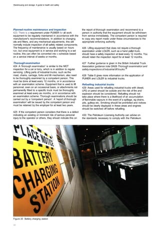 Warehousing and storage: A guide to health and safety




Planned routine maintenance and inspection                       the report of thorough examination and recommend to a
423 There is a requirement under PUWER for all work              person in authority that the equipment should be withdrawn
equipment to be regularly maintained in accordance with the      from service immediately. The competent person is required
manufacturer's recommendations. In addition to changing          to copy any report made under these circumstances to the
oils and filters, and any mechanical adjustments, this will      appropriate enforcing authority.
normally include inspection of all safety related components.
The frequency of maintenance is usually based on hours           426 Lifting equipment that does not require a thorough
run, but once equipment is in service and working to a set       examination under LOLER, such as a hand pallet truck,
routine, this can often be converted into a schedule based       should have a safety inspection at least every 12 months. You
on a service interval of weeks or months.                        should retain the inspection report for at least 12 months.

Thorough examination                                             427 Further guidance is given in the British Industrial Truck
424 A 'thorough examination' is similar to the MOT               Association guidance note GN28 Thorough examination and
inspection for a car or lorry, which is in addition to regular   safety inspections of industrial lift trucks.38
servicing. Lifting parts of industrial trucks, such as the
mast, chains, carriage, forks and tilt mechanism, also need      428 Table 8 gives more information on the application of
to be thoroughly examined by a competent person. This            PUWER and LOLER to industrial trucks.
must be done at least every 12 months, or in accordance
with an examination scheme. Equipment that is used to lift       Refuelling industrial trucks
personnel, even on an occasional basis, or attachments not       429 Areas used for refuelling industrial trucks with diesel,
permanently fitted to a specific truck must be thoroughly        LPG or petrol should be outside and the risk of fire and
examined at least every six months, or in accordance with        explosion should be considered. Refuelling should not
an examination scheme. Thorough examinations should be           take place where there is a likelihood of an accumulation
carried out by a 'competent person'. A 'report of thorough       of flammable vapours in the event of a spillage, eg drains,
examination' will be issued by the competent person and          pits, gulleys etc. Smoking should be prohibited and notices
must be retained by the employer for at least two years.         should be clearly displayed in these areas and engines
                                                                 should be switched off before refuelling.
425 If the competent person considers that there is a defect
indicating an existing or imminent risk of serious personal      430 The Petroleum Licensing Authority can advise on
injury to the operator or others, they should indicate this on   the standards necessary to comply with the Petroleum




Figure 20 Battery charging station
 
