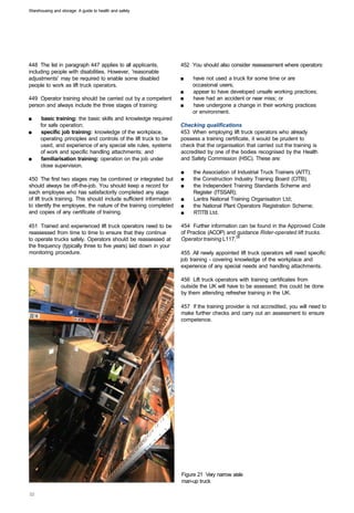 Warehousing and storage: A guide to health and safety




448 The list in paragraph 447 applies to all applicants,             452 You should also consider reassessment where operators:
including people with disabilities. However, 'reasonable
adjustments' may be required to enable some disabled                 ■	   have not used a truck for some time or are
people to work as lift truck operators.                                   occasional users;
                                                                     ■	   appear to have developed unsafe working practices;
449 Operator training should be carried out by a competent           ■	   have had an accident or near miss; or
person and always include the three stages of training:              ■	   have undergone a change in their working practices
                                                                          or environment.
■	    basic training: the basic skills and knowledge required
      for safe operation;                                            Checking qualifications
■	    specific job training: knowledge of the workplace,             453 When employing lift truck operators who already
      operating principles and controls of the lift truck to be      possess a training certificate, it would be prudent to
      used, and experience of any special site rules, systems        check that the organisation that carried out the training is
      of work and specific handling attachments; and                 accredited by one of the bodies recognised by the Health
■	    familiarisation training: operation on the job under           and Safety Commission (HSC). These are:
      close supervision.
                                                                     ■	   the Association of Industrial Truck Trainers (AITT);
450 The first two stages may be combined or integrated but           ■	   the Construction Industry Training Board (CITB);
should always be off-the-job. You should keep a record for           ■	   the Independent Training Standards Scheme and
each employee who has satisfactorily completed any stage                  Register (ITSSAR);
of lift truck training. This should include sufficient information   ■	   Lantra National Training Organisation Ltd;
to identify the employee, the nature of the training completed       ■	   the National Plant Operators Registration Scheme;
and copies of any certificate of training.                           ■	   RTITB Ltd.

451 Trained and experienced lift truck operators need to be          454 Further information can be found in the Approved Code
reassessed from time to time to ensure that they continue            of Practice (ACOP) and guidance Rider-operated lift trucks.
to operate trucks safely. Operators should be reassessed at          Operator training L117.39
the frequency (typically three to five years) laid down in your
monitoring procedure.                                                455 All newly appointed lift truck operators will need specific
                                                                     job training - covering knowledge of the workplace and
                                                                     experience of any special needs and handling attachments.

                                                                     456 Lift truck operators with training certificates from
                                                                     outside the UK will have to be assessed; this could be done
                                                                     by them attending refresher training in the UK.

                                                                     457 If the training provider is not accredited, you will need to
                                                                     make further checks and carry out an assessment to ensure
                                                                     competence.




                                                                     Figure 21 Very narrow aisle
                                                                     man-up truck
 