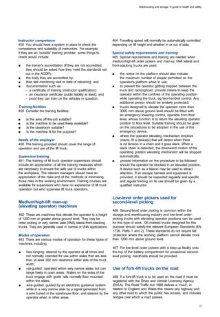 Warehousing and storage: A guide to health and safety




Instructor competence                                              464 Travelling speed will normally be automatically controlled
458 You should have a system in place to check the                 depending on lift height and whether in or out of aisle.
competence and suitability of instructors. For example,
if they are an 'outside' training provider, some things to         Special safety requirements and training
check would include:                                               465 Special requirements and training are needed when
                                                                   medium/high-lift order pickers and man-up VNA lateral and
■	   the trainer's accreditation (if they are not accredited,      front-stacking trucks are used:
     they should be asked how they meet the standards set
     out in the ACOP);                                             ■	   the notice on the platform should also indicate
■	   the body they are accredited by;                                   the maximum number of people permitted on the
■	   their last monitoring visit or date of retraining; and             operator's platform when in use;
■	   documentation such as:                                        ■	   to prevent the operator getting trapped between the
     - a certificate of training (instructor qualification);            truck and racking/load, provide means to keep the
     - an insurance certificate (public liability at least); and        operator within the confines of the operating position
     - proof they can train on the vehicles in question.                while operating the truck, eg two-handed control. Any
                                                                        additional person should be similarly protected;
Training facilities                                                ■	   trucks designed to elevate the operator more than
459 Consider the training facilities:                                   3000 mm above ground level should be fitted with
                                                                        an emergency lowering control, operable from floor
■	   Is the area off-the-job suitable?                                  level, whose function is to return the elevating operator
■	   Is the machine to be used freely available?                        position to floor level. Suitable training should be given
■	   Is the classroom suitable?                                         on the procedures to be adopted in the use of this
■	   Is the machine fit for the purpose?                                emergency device;
                                                                   ■	   where the operator elevating mechanism employs
Needs of the employer                                                   chains, fit a device(s) that will detect when there
460 The training provided should cover the range of                     is no tension in a chain and it goes slack. When a
operation and use of the lift truck.                                    slack chain is detected, the downward motion of the
                                                                        operating position elevating mechanism will be stopped
Supervisor training                                                     automatically;
461 The training of lift truck operator supervisors should         ■	    provide information on the procedure to be followed
include an appreciation of all the training measures which              should the operator be blocked in an elevated position.
are necessary to ensure the safe use of trucks within                   A device such as a klaxon may be used to attract
the workplace. The relevant managers should have an                     attention. If an escape harness and equipment is
appreciation of the risks and of the methods of minimising              provided, it should be inspected regularly and specific
those risks in the working environment. Training courses are            and regular training on its use should be given by a
available for supervisors who have no experience of lift truck          qualified instructor.
operation but who supervise lift truck operators.

                                                                   Low-level order pickers used for
Medium/high-lift man-up                                            second-level picking
(elevating operator) machines
                                                                   466 Second-level order picking is common within the
462 These are machines that elevate the operator to a height       storage and warehousing industry and low-level order­
of 1200 mm or greater above ground level. They may be              picking trucks with elevating operator positions can be used
order picking or very narrow aisle (VNA) lateral front-stacking    for this type of work. CE-marked trucks designed for this
trucks. They are generally used in narrow or VNA applications.     purpose should satisfy the relevant European Standards (EN
                                                                   1726, Parts 1 and 2). These standards do not require fall
Modes of operation                                                 protection where the working platform cannot elevate more
463 There are various modes of operation for these types of        than 1200 mm above ground level.
machines including:
                                                                   467 For low-level order pickers with a step-up facility onto
■	   free-ranging: steered by the operator at all times and        the top of the battery compartment for occasional second­
     not normally intended for use within aisles that are less     level picking, handholds should be provided.
     than at least 300 mm clearance either side of the truck
     width;
■	   rail-guided: operated within very narrow aisles but can       Use of fork-lift trucks on the road
     range freely in open areas. Rollers on the sides of the
     truck engage with guide rails normally floor mounted          468 If a fork-lift truck is to be used on the road it must be
     within the aisles;                                            registered with the Driver and Vehicle Licensing Agency
■	   wire-guided: guided by an electronic guidance system          (DVLA). The Road Traffic Act 1988 defines a 'road'; in
     while in a very narrow aisle by a signal generated from       relation to England and Wales this means any highway and
     a wire buried in the warehouse floor, and steered by the      any other road to which the public has access, and includes
     operator when in other areas.                                 bridges over which a road passes.
 