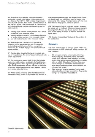 Warehousing and storage: A guide to health and safety




469 A significant factor affecting the duty to be paid is           dual carriageways with a speed limit of over 50 mph. This is
whether the truck will travel beyond the immediate vicinity         not likely to apply to a fork-lift truck used for loading in the
or a distance of over 914 m (1000 yards) of the premises in         close vicinity of the factory. An amber flashing light may have
which it usually operates. If the truck is used for distances of    been fitted for site purposes, but this is optional.
less than 914 m then it may be described as a 'works truck',
ie it is designed for use in private premises and is used on        474 The licensing of fork-lift trucks and payment of relevant
public roads for:                                                   tax is dealt with by the DVLA. Enforcement issues relating to
                                                                    licensing of fork-lift trucks and drivers, payment of relevant
■	    carrying goods between private premises and a vehicle         road tax and lighting of vehicles on the road are dealt with
      on the road in the immediate vicinity;                        by the police.
■	    passing between one part of the premises and another,
      or to other private premises in the immediate vicinity;       475 Consider the suitability of the truck for the condition of
■	    use with road works at or in the immediate vicinity.          the road surface.

470 When a vehicle is a 'works truck' it must still be
registered and the appropriate duty paid. The exception             Conveyors
is electrically propelled trucks, which are exempt from
licence fees, but must still display a valid tax disc with 'null'   476 There are many types of conveyor system but the two
amount entered.                                                     most commonly found in warehouses are belt conveyors and
                                                                    roller conveyors:
471 Number plates should be fitted while the vehicle is in
use on the public road. The form of plate should comply with        ■	   Belt conveyors comprise a moving belt, driven by a
current requirements.                                                    drum (head pulley) at one end, passing over a free­
                                                                         running drum (tail pulley) at the other end, the upper
472 The requirements relating to the lighting of all vehicles            portion of the belt being supported by free-running idler
used on the public road are contained in the Road Vehicles               rollers or suitable flat surfaces. This type of conveyor
Lighting Regulations. These regulations generally apply, but             can be arranged for horizontal or inclined travel, the
lights are not required if the vehicle is not used on the roads          angle of slope depending on the goods conveyed and
in darkness. If lighting equipment is fitted, however, it should         the type of belt surface.
be in working order at all times.                                   ■	   Roller conveyors comprise a series of moving steel
                                                                         rollers, either free running or power driven. They can be
473 Amber rotating or flashing lights should be carried by               arranged for horizontal or inclined travel.
vehicles that cannot exceed 25 mph where they are used on




Figure 22 Roller conveyor
 