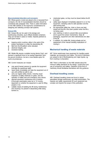 Warehousing and storage: A guide to health and safety




Musculoskeletal disorders and conveyers                          ■	   interlocked gates, so they must be closed before the lift
483 Where goods or stock are placed onto or recovered from            is moved;
conveyers, the risk of musculoskeletal disorders should be       ■	   safety signs displayed immediately adjacent to or on the
considered (see paragraph 342). There is useful information           equipment, indicating rules for safe operation and the
on the HSE website on the ergonomic considerations for                safe working load;
designing and selecting conveyor belt systems.                   ■	   the appropriate safety bar, chain or doors are kept
                                                                      closed and the lift in the down position when the lift is
Scissor lifts                                                         not being used;
484 Scissor lifts can be used in the storage and                 ■	   wire meshing or skirts to prevent litter accumulations
warehousing industries, eg to offload wheeled containers.             and to guard the scissor mechanisms. Keep all
They can be fixed in place or mobile. Hazards pertinent to            packaging, equipment and other debris/boxes etc clear
both types include:                                                   of the lift;
                                                                 ■	   in addition, for mobile lifts: locking wheels and an
■	    trapping and/or crushing, either in the parts of the            assessment of the manual handling implications of
      scissor mechanism or under the descending lift;                 moving it.
■	    falls from the lift platform when elevated;
■	    electrical integrity; and
■	    excessive loading.                                         Mechanical handling of waste materials

485 Mobile lifts require a suitable moving device ('tug'), and   487 Some warehouses have equipment for handling waste
demand a significant force to be exerted dependent upon          materials, eg compactors and balers. This kind of machinery
the ground conditions, but are a more flexible option for        can present a risk of life-threatening and major injuries, eg
some circumstances.                                              from crushing or amputation.

486 Control measures can include:                                488 There is information on the HSE website about the
                                                                 minimum safety standards for the design, construction and
■     only permit trained persons to operate the equipment       use of compactors and bailers. Operators of this kind of
      (normally the warehouse staff);                            machinery should familiarise themselves with this guidance.
■	    report faults immediately and take the equipment out of
      use until certified as safe to use;
■	    carry out regular safety checks, including visual          Overhead travelling cranes
      inspection of safety interlocks on gates, and the
      operation of safety bars and emergency stop device;        489 Overhead travelling cranes are found in certain
■	    planned preventive maintenance and a scheme                specialised storage warehouses, eg metal stockholders. The
      of thorough examination every six or 12 months,            hazards and safety requirements for such equipment are
      dependent on whether the equipment is used for lifting     complex and beyond the scope of this publication.
      people or not;
■	    suitable means of isolating the lift during maintenance
      and chocking it to prevent it descending while being
      worked on;
 