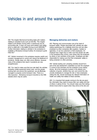 Warehousing and storage: A guide to health and safety




Vehicles in and around the warehouse 




490 The chapter Mechanical handling deals with matters           Managing deliveries and visitors
relating to industrial trucks such as fork-lifts. This chapter
relates to all vehicles moving within a warehouse and its        493 Planning and communication are at the heart of
surrounding site. It does not cover work-related road safety,    transport safety. People associated with vehicles are often
which is dealt with in the leaflet Driving at work INDG382.40    visiting warehouses for a relatively short time and are often
Further information relating to vehicles in the workplace is     employed by other companies (like suppliers, hauliers or
available in Workplace transport safety: An employers' guide     agencies), or can be customers or their employees. An
HSG136.41                                                        employer has a legal duty to make sure that people are safe
                                                                 in the workplace they control, even where they are employed
491 Vehicle movement in the workplace requires careful and       by others or are members of the public. Employers are also
constant management to control and reduce the likelihood of      responsible for making sure that their employees' safety is
accidents. Simple steps can often prove effective, because       being protected on other premises.
many of the problems that result in accidents are very
straightforward.                                                 494 Vehicle loading and unloading activities should form
                                                                 part of the risk assessment undertaken by both the employer
492 You need to make sure that your site itself, the vehicles    in control of the premises and the employer of any visiting
(including mobile equipment) being used, and the people          drivers. All of the employers involved in the delivery and
working with and around this equipment, are all effectively      collection of goods, whether they own and control the site,
managed to properly control transport risks. There is a          provide employees to manage the site or have employees
Site inspection - Workplace transport checklist on the HSE       visiting the site, should exchange any relevant information on
website which may be useful.                                     health and safety that relates to these activities.

                                                                 495 It is important that people coming to the site are given
                                                                 the information they need to ensure their own safety and that
                                                                 of others in plenty of time. You should make sure that visiting
                                                                 drivers know what to expect when they arrive at the site and




Figure 23 Visiting drivers
reporting at gatehouse
 
