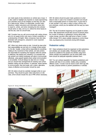 Warehousing and storage: A guide to health and safety




are made aware of any restrictions on vehicle size or type. It      499 All visitors should be given basic guidance on what
is also useful to highlight any hazards on routes approaching       steps to take in case of an incident or accident and should
your premises (such as low bridges) so that they can plan           have a responsible person to monitor them. A good test is
for a safe journey. Where it is reasonable, provide maps,           to ask yourself: if you were a visitor or driver coming onto
directions, safety instructions and information about who           your premises, would you be satisfied with the way you were
to report to, where, and when (including the time vehicles          managed?
should arrive on site), and so on, before the driver leaves to
visit the site, even for one-off visits.                            500 The risk of accidents happening can be greater at certain
                                                                    times. Risk assessments should take account of periods where
496 Consider how you will communicate with visiting drivers         the number of vehicles or pedestrians moving along traffic
who do not speak and/or only have a limited vocabulary or           routes change, eg when office staff arrive or leave, or when
understanding of English. Many companies have site rules,           shifts change. Put in place suitable measures to control these
illustrated with pictograms, prepared to cover expected             risks, eg stopping lorry movements during shift changes.
foreign languages.

497 When lorry drivers arrive on site, it should be clear what      Pedestrian safety
their responsibilities are and who is in charge of their activity
on the site. Usually, a driver will be responsible for everything   501 Every workplace should be organised so that pedestrians
relating to the movement of their vehicle, and site workers         and vehicles can circulate safely. Workplace traffic routes
are responsible for everything that happens while the vehicle       should be suitable for the people and vehicles using them.
is stationary, like loading and unloading. It is important that     Where vehicles and pedestrians use the same traffic route,
site workers and visiting employees are able to communicate         there should be adequate separation between them.
effectively, using agreed signals where verbal communication
is not possible. It should always be clear who is in charge         502 You can achieve separation by keeping pedestrians and
and you should have arrangements for handing over control           vehicles well clear of one another, ideally using completely
between visiting and site workers. In particular, where barriers    different routes. If routes must be close to each other (eg side
to communication, like dock seals, are in place, alternative        by side), physical barriers to prevent pedestrians or vehicles
means of effective communication should be used.

498 All visitors should be carefully managed while on your
premises. They should be given clear instructions on site
rules, which should include the use of PPE where necessary.




Figure 24 Giving information to visitors
 