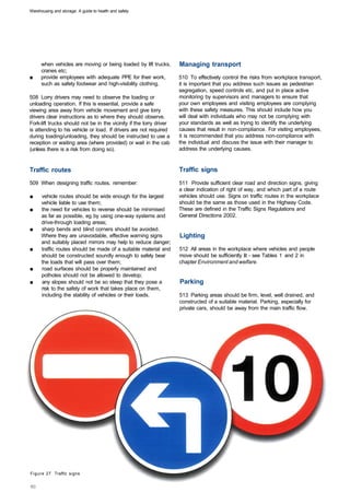 Warehousing and storage: A guide to health and safety




      when vehicles are moving or being loaded by lift trucks,       Managing transport
      cranes etc;
■	    provide employees with adequate PPE for their work,            510 To effectively control the risks from workplace transport,
      such as safety footwear and high-visibility clothing.          it is important that you address such issues as pedestrian
                                                                     segregation, speed controls etc, and put in place active
508 Lorry drivers may need to observe the loading or                 monitoring by supervisors and managers to ensure that
unloading operation. If this is essential, provide a safe            your own employees and visiting employees are complying
viewing area away from vehicle movement and give lorry               with these safety measures. This should include how you
drivers clear instructions as to where they should observe.          will deal with individuals who may not be complying with
Fork-lift trucks should not be in the vicinity if the lorry driver   your standards as well as trying to identify the underlying
is attending to his vehicle or load. If drivers are not required     causes that result in non-compliance. For visiting employees,
during loading/unloading, they should be instructed to use a         it is recommended that you address non-compliance with
reception or waiting area (where provided) or wait in the cab        the individual and discuss the issue with their manager to
(unless there is a risk from doing so).                              address the underlying causes.


Traffic routes                                                       Traffic signs
509 When designing traffic routes, remember:                         511 Provide sufficient clear road and direction signs, giving
                                                                     a clear indication of right of way, and which part of a route
■	    vehicle routes should be wide enough for the largest           vehicles should use. Signs on traffic routes in the workplace
      vehicle liable to use them;                                    should be the same as those used in the Highway Code.
■	    the need for vehicles to reverse should be minimised           These are defined in the Traffic Signs Regulations and
      as far as possible, eg by using one-way systems and            General Directions 2002.
      drive-through loading areas;
■	    sharp bends and blind corners should be avoided.
      Where they are unavoidable, effective warning signs            Lighting
      and suitably placed mirrors may help to reduce danger;
■	    traffic routes should be made of a suitable material and       512 All areas in the workplace where vehicles and people
      should be constructed soundly enough to safely bear            move should be sufficiently lit - see Tables 1 and 2 in
      the loads that will pass over them;                            chapter Environment and welfare.
■	    road surfaces should be properly maintained and
      potholes should not be allowed to develop;
■	    any slopes should not be so steep that they pose a             Parking
      risk to the safety of work that takes place on them,
      including the stability of vehicles or their loads.            513 Parking areas should be firm, level, well drained, and
                                                                     constructed of a suitable material. Parking, especially for
                                                                     private cars, should be away from the main traffic flow.




Figure 27 Traffic signs
 