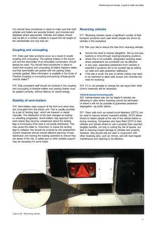 Warehousing and storage: A guide to health and safety




You should have procedures in place to make sure that both         Reversing vehicles
vehicles and trailers are securely braked, and chocked and
stabilised where appropriate. Vehicles and trailers should         517 Reversing vehicles cause a significant number of fatal
only be left on a surface suitable to support the full weight of   transport accidents each year where people are struck by
the vehicle/trailer and any load etc.                              vehicles in the workplace.

                                                                   518 Plan your site to reduce the risks from reversing vehicles:
Coupling and uncoupling
                                                                   ■	   remove the need to reverse altogether. Set up one-way
514 Every year fatal accidents occur as a result of unsafe              systems or drive-through loading/unloading positions;
coupling and uncoupling. The parking brakes on the tractor         ■	   where this is not possible, designated reversing areas
unit and the semi-trailer of an articulated combination should          where pedestrians are prohibited can be effective;
always be used. You should have procedures in place to             ■	   in any case, separating pedestrians from vehicles is
check that coupling and uncoupling of trailers happens safely           essential if accidents are to be avoided (eg by setting
and that semi-trailers are parked with the parking brake                out clear and safe pedestrian walkways);
correctly applied. More information is available in the Code of    ■	   if the site is small, the size of vehicle visiting may need
Practice Coupling or uncoupling and parking of large goods              to be restricted to allow safe access and minimise the
vehicle trailers.42                                                     need for reversing.

515 Only competent staff should be involved in the coupling        519 If it is not possible to change the site layout then other
and uncoupling of drawbar trailers and parking brakes must         control measures will be necessary.
be applied correctly, without reliance on stored energy.
                                                                   Vehicle-based reversing aids
                                                                   520 Vehicle-based aids can be helpful if vehicles are
Stability of semi-trailers                                         delivering to sites where reversing cannot be eliminated
                                                                   or where it will not be possible to guarantee pedestrian
516 Semi-trailers need support at the front end when they          segregation, eg public places.
are uncoupled from the tractor unit. This is usually provided
by a pair of 'landing legs', which are lowered or raised           521 Vision aids such as closed-circuit television (CCTV) can
manually. The distribution of the load changes as loading          be used to improve drivers' rearward visibility. CCTV allows
or unloading progresses. Some trailers may approach the            drivers to detect people at the rear of the vehicle before or
point where they become unbalanced about the landing               during reversing. Companies who have fitted CCTV to their
legs or front-heavy if the load is not evenly distributed. This    vehicles and trained drivers to use it properly have reported
may cause the trailer to 'nose-dive' or cause the landing          tangible benefits, not only in cutting the risk of injuries, but
legs to collapse; this should be covered by risk assessment.       also in reducing impact damage to vehicles and property.
Control measures should include effective planning of load         However, they should only be used in conjunction with
distribution and training the loading operators to ensure they     other reversing aids, such as mirrors, and will need regular
are aware of the risk. A safety jack or other suitable support     maintenance and cleaning to be effective.
may be necessary for some loads.




Figure 28 Reversing sensor
 