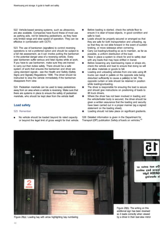 Warehousing and storage: A guide to health and safety




522 Vehicle-based sensing systems, such as ultrasonics,                 Before loading is started, check the vehicle floor to
are also available. Companies have found these of most use              ensure it is clear of loose objects, in good condition and
as parking aids, not for detecting pedestrians, as they have            safe to load.
only limited range and slow speed of operation. They can be             Loads should be properly secured or arranged so that
effective in combination with CCTV.                                     they are safe for both transportation and unloading, eg
                                                                        so that they do not slide forward in the event of sudden
523 The use of banksmen (signallers) to control reversing               braking, or move sideways when cornering.
operations is not a preferred option and should be subject to           Carry out loading/unloading so as to maintain, as far as
a full risk assessment, as it can involve putting the banksman          possible, a uniform distribution of the load.
in the potential danger area of a reversing vehicle. Every              Have in place a system to check for and to safely deal
year banksmen suffer serious and fatal injuries while at work.          with any loads that may have shifted in transit.
If you have to use banksmen, make sure they are trained                 Before loosening any load-bearing ropes or straps etc,
to carry out their duties safely. There should be a safe                check the vehicle and load to ensure that doing so will
system of work that ensures the banksman and driver are                 not allow materials or goods to fall.
using standard signals - see the Health and Safety (Safety              Loading and unloading vehicles from one side using lift
Signs and Signals) Regulations 1996. The driver should be               trucks can result in pallets on the opposite side being
instructed to stop the vehicle immediately if the banksman              disturbed sufficiently to cause a pallet(s) to fall. The
disappears from view.                                                   opposite curtain or side should be retained in position
                                                                        while loading/unloading.
524 Pedestrian marshals can be used to keep pedestrians                 The driver is responsible for ensuring the load is secure
away from an area where a vehicle is reversing. Make sure that          and should give instructions on positioning of loads to
there are systems in place to ensure the safety of pedestrian           lift truck drivers.
marshals, who should be kept clear from the vehicle itself.             Where the driver has not been involved in loading and
                                                                        the vehicle/trailer body is secured, the driver should be
                                                                        given a written assurance that the loading and security
Load safety                                                             have been carried out in a proper manner (eg a signed
                                                                        statement on the loading sheet).
525 Remember:                                                           Loading should not take place on significant gradients.

■	   No vehicle should be loaded beyond its rated capacity         526 Detailed information is given in the Department for
     or beyond the legal limit of gross weight for that vehicle.   Transport (DfT) publication Safety of loads on vehicles.43




                                                                                                    Figure 29(b) The writing on this
                                                                                                    additional sign has been reversed
                                                                                                    so it reads correctly when viewed
Figure 29(a) Loading bay with arrow highlighting bay numbering                                      by a driver in their rear-view mirror
 