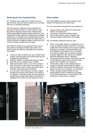 Warehousing and storage: A guide to health and safety




Reducing the risk of people falling                                  Dock levellers
527 Employers have a legal duty to manage the risk of                530 Dock levellers are devices used to bridge the gap
falls and should avoid the need for people to work at height         between the loading dock and vehicle trailer.
where this is reasonably practicable.
                                                                     531 The main hazards associated with dock levellers are:
528 When goods or materials are being unloaded from
one level to another and there is a risk of injury from a fall,      ■	   trapping of feet or toes between the descending
fall protection measures should be taken. Measures that                   platform and loading dock;
prevent people falling (eg barriers) should be taken first, then     ■    overturning of mechanical handling devices;
measures that protect a person from falling (eg work restraint).     ■	   trips or falls of people, goods or materials; and
If prevention is not possible, other measures should be taken.       ■	   trapping of people underneath the dock leveller.
Marking edges is the last resort to deal with residual risks, as
it does not prevent or mitigate the effects of a fall and is of no   532 The following safeguards should be used:
use when a person has their back to the edge.
                                                                     ■	   When a dock leveller integral to a loading dock is not
529 Falls from vehicles in the workplace are the cause of                 in use, the platform should be returned to a horizontal
about a third of workplace transport major injuries. You                  position flush with the loading dock as soon as loading/
should consider the following, especially when purchasing                 unloading is completed. A mechanism fitted to the
new vehicles:                                                             dock leveller that automatically returns the platform
                                                                          to a horizontal position after use will give increased
■	   remove the need for people to go up on vehicles where                protection against the risks caused by the platform
     possible, eg locate gauges and controls where they are               being left inadvertently raised or depressed.
     accessible from ground level;                                   ■	   Toe guards should be provided, eg fencing at the sides
■	   walkways should be of slip-resistant grating or similar;             of the leveller that prevents feet or toes from being
■	   guard rails may be needed for work at height;                        caught under the platform as it descends.
■	   where people have to climb up to or onto a vehicle or           ■	    Provide skirts, plates or other suitable devices to
     trailer, the vehicle or trailer should be provided with a            enclose the trapping hazards below the platform.
     well-constructed means of access that should where              ■	    Provide a mechanism that prevents the platform from
     necessary include appropriate handhold(s);                           falling in the event of an emergency, eg a driveaway.
■	   as a last resort, where operations do have to happen            ■	    Provide manually operated scotches or other
     at height and permanent safe access on the vehicle is                equally effective means to enable the dock leveller
     not possible, an alternative means of access should be               to be mechanically locked in a raised position when
     provided (eg by suitable fixed ladders and platforms or              maintenance or repair work is necessary.
     stepladders) at the site by the site operator or owner.




                               Figure 30 Dock leveller in use
 