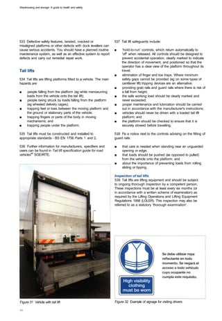 Warehousing and storage: A guide to health and safety




533 Defective safety features, twisted, cracked or                   537 Tail lift safeguards include:
misaligned platforms or other defects with dock levellers can
cause serious accidents. You should have a planned routine           ■	   'hold-to-run' controls, which return automatically to
maintenance system, as well as an effective system to report              'off' when released. All controls should be designed to
defects and carry out remedial repair work.                               prevent accidental operation, clearly marked to indicate
                                                                          the direction of movement, and positioned so that the
                                                                          operator has a clear view of the platform throughout its
Tail lifts                                                                travel;
                                                                     ■	   elimination of finger and toe traps. Where minimum
534 Tail lifts are lifting platforms fitted to a vehicle. The main        safety gaps cannot be provided (eg on some types of
hazards are:                                                              cantilever lift) tripping devices are an alternative;
                                                                     ■	   providing grab rails and guard rails where there is risk of
■	    people falling from the platform (eg while manoeuvring              a fall from height;
      loads from the vehicle onto the tail lift);                    ■	   the safe working load should be clearly marked and
■	    people being struck by loads falling from the platform              never exceeded;
      (eg wheeled delivery cages);                                   ■	    proper maintenance and lubrication should be carried
■	    trapping feet or toes between the moving platform and               out in accordance with the manufacturer's instructions;
      the ground or stationary parts of the vehicle;                 ■	   vehicles should never be driven with a loaded tail lift
■	    trapping fingers or parts of the body in moving                     platform; and
      mechanisms; and                                                ■	   the platform should be checked to ensure that it is
■	    trapping people under the platform.                                 securely stowed before travelling.

535 Tail lifts must be constructed and installed to                  538 Fix a notice next to the controls advising on the fitting of
appropriate standards - BS EN 1756 Parts 1 and 2.                    guard rails:

536 Further information for manufacturers, specifiers and            ■	   that care is needed when standing near an unguarded
users can be found in Tail lift specification guide for road              opening or edge;
vehicles44 SOE/IRTE.                                                 ■	   that loads should be pushed (as opposed to pulled)
                                                                          from the vehicle onto the platform; and
                                                                     ■	   about the importance of preventing loads from rolling,
                                                                          sliding or tipping.

                                                                     Inspection of tail lifts
                                                                     539 Tail lifts are lifting equipment and should be subject
                                                                     to ongoing thorough inspection by a competent person.
                                                                     These inspections must be at least every six months (or
                                                                     in accordance with a written scheme of examination) as
                                                                     required by the Lifting Operations and Lifting Equipment
                                                                     Regulations 1998 (LOLER). This inspection may also be
                                                                     referred to as a statutory 'thorough examination'.




Figure 31 Vehicle with tail lift 	                                   Figure 32 Example of signage for visiting drivers
 