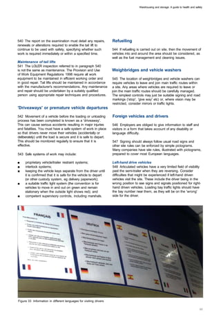 Warehousing and storage: A guide to health and safety




540 The report on the examination must detail any repairs,          Refuelling
renewals or alterations required to enable the tail lift to
continue to be used with safety, specifying whether such            544 If refuelling is carried out on site, then the movement of
work is required immediately or within a specified time.            vehicles into and around the area should be considered, as
                                                                    well as the fuel management and cleaning issues.
Maintenance of tail lifts
541 The LOLER inspection referred to in paragraph 540
is not the same as maintenance. The Provision and Use               Weighbridges and vehicle washers
of Work Equipment Regulations 1998 require all work
equipment to be maintained in efficient working order and           545 The location of weighbridges and vehicle washers can
in good repair. Tail lifts should be maintained in accordance       require vehicles to leave and join main traffic routes within
with the manufacturer's recommendations. Any maintenance            a site. Any areas where vehicles are required to leave or
and repair should be undertaken by a suitably qualified             join the main traffic routes should be carefully managed.
person using appropriate repair techniques and procedures.          The simplest controls may just be suitable signing and road
                                                                     markings ('stop', 'give way' etc) or, where vision may be
                                                                     restricted, consider mirrors or traffic lights.
'Driveaways' or premature vehicle departures

542 Movement of a vehicle before the loading or unloading           Foreign vehicles and drivers
process has been completed is known as a 'driveaway'.
This can cause serious accidents resulting in major injuries        546 Employers are obliged to give information to staff and
and fatalities. You must have a safe system of work in place        visitors in a form that takes account of any disability or
so that drivers never move their vehicles (accidentally or          language difficulty.
deliberately) until the load is secure and it is safe to depart.
This should be monitored regularly to ensure that it is             547 Signing should always follow usual road signs and
effective.                                                          other site rules can be enforced by simple pictograms.
                                                                    Many companies have site rules, illustrated with pictograms,
543 Safe systems of work may include:                               prepared to cover most European languages.

■	   proprietary vehicle/trailer restraint systems;                 Left-hand drive vehicles
■	   interlock systems;                                             548 Articulated vehicles have a very limited field of visibility
■	   keeping the vehicle keys separate from the driver until        past the semi-trailer when they are reversing. Consider
     it is confirmed that it is safe for the vehicle to depart      difficulties that might be experienced if left-hand driven
     (or other custody system, eg delivery paperwork);              vehicles visit the site. These include the driver being in the
■	   a suitable traffic light system (the convention is for         wrong position to see signs and signals positioned for right­
     vehicles to move in and out on green and remain                hand driven vehicles. Loading bay traffic lights should have
     stationary when the outside light shows red); and              the bay number near them, as they will be on the 'wrong'
■	   competent supervisory controls, including marshals.            side for the driver.




Figure 33 Information in different languages for visiting drivers
 