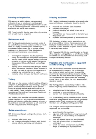Warehousing and storage: A guide to health and safety




Planning and supervision 	                                        Selecting equipment
559 Any work at height, including maintenance work                565 If work at height cannot be avoided, when selecting the
undertaken for you by a contractor, must be properly              equipment to be used consideration should be given to:
planned, appropriately supervised and carried out in as safe
a way as is reasonably practicable. This includes planning for    ■    the activity and where it is to be undertaken;
emergencies and rescue where necessary.                           ■    the person doing the job;
                                                                  ■	   the length of time the task is likely to take and its
560 People involved in planning, supervising and organising            frequency;
work at height must be competent.                                 ■    the weight/size and manoeuvrability of alternative types
                                                                       of equipment; and
                                                                  ■	   the relative overall risks presented by alternative solutions.
Maintenance work
                                                                  566 Stepladders or ladders are not work platforms and
561 The Regulations place duties on people in control of          do not prevent falls or minimise the consequences of falls.
the work of others not in their employment. This will include     Employers must be able to show that it is not reasonably
where you employ contractors (to the extent that you              practicable to select alternative equipment because the task
control their activities) to carry out, for example, building     is low risk and short duration.
maintenance or cleaning work. These duties towards
contractors and maintenance workers include:                      567 Paragraphs 398-404 give more information on the use
                                                                  of non-integrated working platforms on fork-lift trucks. Pallets
■	   assessing their competence (including experience,            on fork-lift trucks should never be used for accessing work
     training and knowledge) and management arrangements;         at height or as working platforms.
■	   ensuring there is a good dialogue between you and the
     contractor so that they are fully aware of the way your
     site operates and its specific hazards such as fragile       Inspection and maintenance of equipment
     surfaces;                                                    used for working at height
■	   agreeing (and in most cases writing down) the method
     of work, for example, the types of access equipment to       568 The frequency of inspections should be determined
     be used, how it will be checked and arrangements for         by risk assessment (the frequency may be determined
     protecting your workers who may be nearby;                   by a number of factors, such as extent of use and the
■	   monitoring before, during and after the work has finished.   environment). Inspections should also be carried out after
                                                                  an incident that may have affected the equipment's integrity.
                                                                  You should ensure that the equipment user undertakes
Training 	                                                        pre-use checks for any defects that might adversely affect
                                                                  strength or stability.
562 Make sure that everyone involved in working at height is
competent (or, if being trained, is supervised by a competent     569 Working platforms are specifically mentioned in the
person). Some access equipment will require specialist            Work at Height Regulations and these must be inspected:
training (eg a mobile elevating work platform (MEWP) or
a tower scaffold). People involved in organising, planning,       ■    before being used for the first time;
supervision and the supply and maintenance of equipment           ■    periodically, by a competent person; and
should also be competent.                                         ■    after any event affecting its strength and stability.

563 Where it is not reasonably practicable to prevent or          570 Mobile elevating working platforms (MEWPs) must be
mitigate the effects of a fall, you should provide additional     inspected at suitable intervals, with a thorough examination
training and instruction or take other measures to prevent a      every six months. This is a requirement of the Lifting
fall, so far as is reasonably practicable, eg safe systems of     Operations and Lifting Equipment Regulations 1998.
work that keep people away from an edge etc.
                                                                  571 During the periodic inspection of ladders and
                                                                  stepladders, you should check:
Duties on employees
                                                                  ■    general condition for soundness;
564 Employees and people working under someone else's             ■    legs, rails, platforms and steps where present as part
control must;                                                          of the design, to ensure that they are straight and
                                                                       undamaged;
■	   report any safety hazard; and                                ■    joints and hinges to ensure they are undamaged;
■	   use the equipment supplied (including safety devices)        ■    hand rails, where provided, to ensure they are
     properly, following any training and instructions.                undamaged;
                                                                  ■	   wheels and brakes, where present as part of the
                                                                       design, to ensure they are in good condition;
 