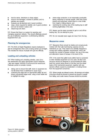 Warehousing and storage: A guide to health and safety




■	    look for dents, distortions or sharp edges;                  ■	   where edge protection is not reasonably practicable,
■	    wood is not damaged, cracked or painted, and no                   taking measures to exclude people, other than those
      splinters are present;                                            trained and authorised, where there is a risk of falls
■	    footpads are all attached and in good condition;                  from height or falling objects; and
■	    stays, where required for stability, are in good condition   ■	   restricting the working area of the loading bay to staff
      and can be locked in place; and                                   working legitimately in the area.
■	    steps/rungs are clean.
                                                                   575 Always use the steps provided to get on and off the
572 Ensure that there is a system for reporting and                loading bay. Do not attempt to jump.
managing equipment defects. This should effectively prevent
the use of defective equipment, ie withdrawing defective           576 Do not manually lower cages etc down from the bay.
equipment from use.

                                                                   Mezzanine areas
Planning for emergencies
                                                                   577 Mezzanine floors should be clearly and conspicuously
573 The Work at Height Regulations require employers to            marked with their safe load-bearing capacity and any
plan for emergencies when work is being carried out at height.     restrictions on use. They need to be carefully designed to
This includes the rescue of people who get into difficulty.        comply with building regulation requirements, which will
                                                                   consider the number of people involved, the use of the area,
                                                                   and alternative means of escape in the event of fire.
Loading and unloading vehicles
                                                                   578 In the event that pallet trucks (either hand or powered)
574 When loading and unloading vehicles, carry out a               or other wheeled equipment is to be used, the floor and
risk assessment and apply appropriate control measures             structure should be designed to accommodate the static
- also see chapter Vehicles in and around the warehouse.           load from goods being stored on the floor and the wheel
Particular points to consider include;                             loads of the mechanical equipment, together with any
                                                                   dynamic effects caused by acceleration or braking forces
■	    taking care to ensure that staff, stock or equipment do      from the equipment concerned.
      not fall where there is likelihood to cause injury;
■	    protecting the edge with an appropriate safety rail and,     579 Where people are allowed access, all openings and edges
      where unprotected edges exist, using a bold visible line     of the floor should be fenced to prevent any goods or people
      to highlight the edge;                                       from falling, and a safe means of access should be provided.




Figure 34 Mobile elevating
working platform (MEWP)
 
