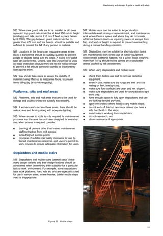 Warehousing and storage: A guide to health and safety




580 Where new guard rails are to be installed or old ones        587 Mobile steps can be suited to longer duration
replaced, top guard rails should be at least 950 mm in height    intermediate-level picking or replenishment, and maintenance
(existing guard rails can be 910 mm if fixed in place before     work where there is space and where they do not create
April 2005). The gap between guard rails should be no            additional hazards (such as impeding means of escape from
greater than 470 mm and toe boards should be suitable and        fire), and work at height is required to prevent overreaching
sufficient to prevent the fall of any person or material.        during a manual handling operation.

581 Locations in the fencing on mezzanine areas where            588 Stepladders may be suitable for short-duration tasks
stock is transferred should be suitably guarded to prevent       and maintenance work where use of bulkier equipment
people or objects falling over the edge. A swing-over pallet     would create additional hazards. As a guide, loads weighing
gate can achieve this. Chains, tape etc should not be used       more than 10 kg should not be carried on a stepladder
as edge protection because they will not be robust enough        unless justified by risk assessment.
to prevent a fall should someone stumble or inadvertently
lean against them.                                               589 When using stepladders and mobile steps:

582 You should take steps to secure the stability of             ■	   check them before use and do not use defective
materials being lifted up to mezzanine floors, to prevent             equipment;
items falling (eg by shrink-wrapping).                           ■	   when in use, make sure the rungs are level and it is
                                                                      resting on firm, level ground;
                                                                 ■	   make sure floor surfaces are clean and not slippery;
Platforms, lofts and roof areas                                  ■	   make sure stepladders are used for short duration light
                                                                      work only;
583 Platforms, lofts and roof areas that are to be used for      ■	   have enough space to fully open stepladders and use
storage and access should be suitably load bearing.                   any locking devices provided;
                                                                 ■	   apply the brakes (where fitted) to any mobile steps;
584 If workers are to access these areas, there should be        ■	   do not work off the top two steps unless you have a
safe access and fencing along with adequate lighting.                 safe handhold on the steps;
                                                                 ■	   avoid side-on working from stepladders;
585 Where access to roofs is only required for maintenance       ■    do not overreach; and
purposes and the area has not been designed for everyday         ■    obtain assistance if appropriate.
use, when access is required consider:

■	   banning all persons other than trained maintenance
     staff/contractors from roof access;
■	   locked/signed access points;
■	   provision of suitable roof safety measures for use by
     trained maintenance personnel, and use of a permit-to-
     work process to ensure adequate information for users.


Stepladders and mobile stairs

586 Stepladders and mobile stairs ('aircraft steps') have
many design variants and their design features should be
considered when determining their suitability for a particular
task or work environment. For example, some stepladders
have work platforms, hand rails etc and are especially suited
for use in narrow aisles, where heavier, bulkier mobile steps
may be inappropriate.




                                 Figure 35 Mobile steps
 
