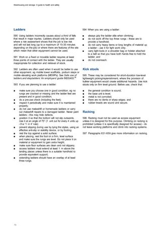 Warehousing and storage: A guide to health and safety




Ladders                                                            594 When you are using a ladder:

590 Using ladders incorrectly causes about a third of falls        ■	   always grip the ladder stile when climbing;
that result in major injuries. Ladders should only be used         ■	   do not work off the top three rungs - these are to
where a risk assessment shows that the job is low risk                  provide a handhold;
and will not last long (up to a maximum of 15-30 minutes           ■	   do not carry heavy items or long lengths of material up
depending on the job) or where there are features of the site           a ladder - use it for light work only;
which mean that other equipment cannot be used.                    ■	   carry light tools in a shoulder bag or holster attached
                                                                        to a belt so that you have both hands free to hold the
591 Work on a fixed or movable ladder requires at least                 ladder; and
three points of contact with the ladder. They are usually          ■	   do not overreach.
inappropriate for collection and retrieval of stock.

592 Ladders are often used when it would be better to use          Kick stools
other equipment, eg mobile tower scaffolds, podium steps or
mobile elevating work platforms (MEWPs). See Safe use of           595 These may be considered for short-duration low-level
ladders and step/adders: An employers' guide INDG402.46            lightweight picking/replenishment, where the provision of
                                                                   bulkier equipment would create additional hazards. Use kick
593 If you are planning to use a ladder:                           stools only on firm level ground. Before use, check that:

■	    make sure you choose one in good condition, eg no            ■	   the general condition is sound;
      rungs are cracked or missing and the ladder feet are         ■	   the base unit is level;
      present and in good condition;                               ■	   metal is not corroded;
■	    do a pre-use check (including the feet);                     ■	   there are no dents or sharp edges; and
■	    inspect it periodically and make sure it is maintained       ■	   rubber treads are sound and secure.
      properly;
■	    do not use makeshift or homemade ladders or carry
      out makeshift repairs to a damaged ladder. Never paint       Racking
      ladders - this may hide defects;
■	    position it so that the bottom will not slip outwards.       596 Racking must not be used as access equipment
      Use it at an angle of 75° (1 unit out for every 4 units up   unless it is designed for this purpose. Climbing on racking is
      - t h e '1 in 4' rule);                                      prohibited (unless it is specifically designed for access) - do
■	    prevent slipping during use by tying the styles, using an    not leave working platforms and climb into racking systems.
      effective anti-slip or stability device, or by footing;
■	    rest the top against a solid surface;                        597 Paragraphs 631-659 give more information on racking.
■	    when placing, rest the foot on a firm, level surface
      and make sure the rungs are level. Do not place it on
      material or equipment to gain extra height;
■	    make sure floor surfaces are clean and not slippery;
■	    access ladders must extend at least 1 m above the
      landing places unless there is a suitable handhold to
      provide equivalent support;
■	    extending ladders should have an overlap of at least
      three rungs.
 