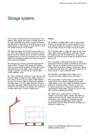 Warehousing and storage: A guide to health and safety




Storage systems 




598 A variety of systems are used for storing goods, from         Pallets
pallets to static racking. The method of storage depends on
the shape and fragility of the article. Long thin articles are    602 A pallet is a portable platform, with or without super­
generally stored in some form of horizontal racking and box­      structure, for the assembly of a quantity of goods to form
shaped articles or loose materials in sacks built into a stack,   a unit load for handling and storage by mechanical means.
with suitable bonding to ensure stability.                        They are widely used for the storage and transit of goods.

599 Cylindrical articles can be stored on their sides or on       603 A reversible pallet is a pallet with similar top and bottom
end. When such articles are stored on their sides, the floor­     decks, either of which would take the same load. They are
level tier should be properly secured to prevent movement.        not suitable for use with hand-pallet trucks, as the small
Subsequent tiers can rest on the preceding one or be laid on      wheels on the forks will cause damage and separation of the
battens and wedged (see Safety in the storage of steel and        bottom deck.
other metal stock HSG246).47
                                                                  604 A wing pallet is a flat pallet whose deck (or decks)
600 Storage areas should be specifically designated and           project beyond the outer bearers to facilitate the use of lifting
clearly marked. The layout of the storage and handling            slings. They are not suitable for drive-in or drive-through
areas should be carefully considered to avoid tight corners,      racking where the dimension between racking beam rails has
awkwardly placed doors, pillars, uneven surfaces and              to match the overall width of the pallet, as the wings are not
changes of gradient. Consider the use of guard rails to           strong enough to support substantial loads.
protect pedestrian routes.
                                                                  605 Flat pallets, post pallets and box pallets are the
601 Where materials are handled by crane or lift truck, they      most common types of pallets used in warehouses.
should be placed on battens or other suitable material, so
that a sling or the forks can be inserted. Pallets handled        606 A cage pallet is a special design of pallet that has a
by crane should only be lifted by attachments suitable for        superstructure of four attached collapsible vertical sides,
that pallet design. A 'C'-hook pallet attachment should be        usually slotted or mesh. Such pallets are designed to permit
used where appropriate. Where fork-lift trucks are used, it is    stacking by mechanical means. They can be used both
possible for most materials to be palletised and stacked as       for transit of goods and as a display and selection unit for
complete pallet loads, or stored on pallet racking.               merchandising in retail outlets, ie goods can be put on sale
                                                                  without further unpacking and handling.

                                                                  607 Pallets can be constructed from a number of
                                                                  materials, such as steel, plastic or timber. Flat pallets are
                                                                  usually constructed of timber. Pallets should be of sound
                                                                  construction, sound material and of adequate strength.
                                                                  It is recommended that pallet design should satisfy the
                                                                  requirements of BS EN 13698. Worldwide, the design and
                                                                  dimensions of pallets vary.




                                                                  Figure 36 'C'-hook pallet fork attachments can improve
                                                                  handling of pallets by cranes
 