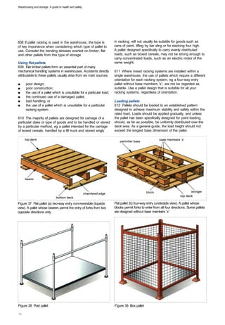 Warehousing and storage: A guide to health and safety




608 If pallet racking is used in the warehouse, the type is            in racking, will not usually be suitable for goods such as
of key importance when considering which type of pallet to             cans of paint, lifting by bar sling or for stacking four high.
use. Consider the bending stresses exerted on timber, flat             A pallet designed specifically to carry evenly distributed
and other pallets from this type of storage.                           loads, such as boxed cereals, may not be strong enough to
                                                                       carry concentrated loads, such as an electric motor of the
Using flat pallets                                                     same weight.
609 Flat timber pallets form an essential part of many
mechanical handling systems in warehouses. Accidents directly          611 Where mixed racking systems are installed within a
attributable to these pallets usually arise from six main sources:     single warehouse, the use of pallets which require a different
                                                                       orientation for each racking system, eg a four-way entry
■	    poor design;                                                     pallet without base members 'x', are not be regarded as
■	    poor construction;                                               suitable. Use a pallet design that is suitable for all your
■	    the use of a pallet which is unsuitable for a particular load;   racking systems, regardless of orientation.
■	    the continued use of a damaged pallet;
■	    bad handling; or                                                 Loading pallets
■	    the use of a pallet which is unsuitable for a particular         612 Pallets should be loaded to an established pattern
      racking system.                                                  designed to achieve maximum stability and safety within the
                                                                       rated load. Loads should be applied gradually, and unless
610 The majority of pallets are designed for carriage of a             the pallet has been specifically designed for point loading,
particular class or type of goods and to be handled or stored          should, as far as possible, be uniformly distributed over the
by a particular method, eg a pallet intended for the carriage          deck area. As a general guide, the load height should not
of boxed cereals, handled by a lift truck and stored singly            exceed the longest base dimension of the pallet.




Figure 37 Flat pallet (a) two-way entry non-reversible (topside        Flat pallet (b) four-way entry (underside view). A pallet whose
view). A pallet whose bearers permit the entry of forks from two       blocks permit forks to enter from all four directions. Some pallets
opposite directions only                                               are designed without base members 'x'




Figure 38 Post pallet 	                                                Figure 39 Box pallet
 