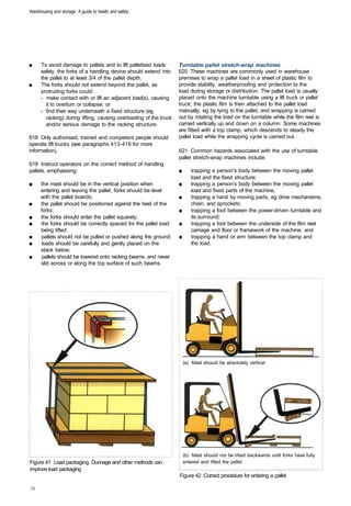 Warehousing and storage: A guide to health and safety




■	    To avoid damage to pallets and to lift palletised loads        Turntable pallet stretch-wrap machines
      safely, the forks of a handling device should extend into      620 These machines are commonly used in warehouse
      the pallet to at least 3/4 of the pallet depth.                premises to wrap a pallet load in a sheet of plastic film to
■	    The forks should not extend beyond the pallet, as              provide stability, weatherproofing and protection to the
      protruding forks could:                                        load during storage or distribution. The pallet load is usually
      -	 make contact with or lift an adjacent load(s), causing      placed onto the machine turntable using a lift truck or pallet
         it to overturn or collapse; or                              truck; the plastic film is then attached to the pallet load
      -	 find their way underneath a fixed structure (eg             manually, eg by tying to the pallet, and wrapping is carried
         racking) during lifting, causing overloading of the truck   out by rotating the load on the turntable while the film reel is
         and/or serious damage to the racking structure.             carried vertically up and down on a column. Some machines
                                                                     are fitted with a top clamp, which descends to steady the
618 Only authorised, trained and competent people should             pallet load while the wrapping cycle is carried out.
operate lift trucks (see paragraphs 413-416 for more
information),                                                        621 Common hazards associated with the use of turntable
                                                                     pallet stretch-wrap machines include:
619 Instruct operators on the correct method of handling
pallets, emphasising:                                                ■	      trapping a person's body between the moving pallet
                                                                             load and the fixed structure;
■	    the mast should be in the vertical position when               ■	      trapping a person's body between the moving pallet
      entering and leaving the pallet, forks should be level                 load and fixed parts of the machine;
      with the pallet boards;                                        ■	      trapping a hand by moving parts, eg drive mechanisms,
■	    the pallet should be positioned against the heel of the                chain, and sprockets;
      forks;                                                         ■	      trapping a foot between the power-driven turntable and
■	    the forks should enter the pallet squarely;                            its surround;
■	    the forks should be correctly spaced for the pallet load       ■	      trapping a foot between the underside of the film reel
      being lifted;                                                          carriage and floor or framework of the machine; and
■	    pallets should not be pulled or pushed along the ground;       ■	      trapping a hand or arm between the top clamp and
■	     loads should be carefully and gently placed on the                    the load.
      stack below;
■	     pallets should be lowered onto racking beams, and never
      slid across or along the top surface of such beams.




                                                                          (a) Mast should be absolutely vertical




                                                                          (b) Mast should not be tilted backwards until forks have fully
Figure 41 Load packaging. Dunnage and other methods can                   entered and lifted the pallet
improve load packaging
                                                                     Figure 42 Correct procedure for entering a pallet
 