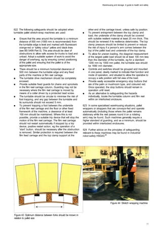 Warehousing and storage: A guide to health and safety




622 The following safeguards should be adopted when                     other end of the carriage travel, unless safe by position.
turntable pallet stretch-wrap machines are used:                   ■	   To prevent entrapment between the top clamp and
                                                                        load, the underside of the clamp should be covered
■	   Ensure that the area around the turntable to a minimum             with suitable resilient material at least 25 mm thick. This
     distance of 500 mm (1000 mm is recommended) from                   should be renewed if its resilience deteriorates. The top
     the turntable edge is level and marked with fluorescent            clamp pressure should be limited to prevent or reduce
     orange-red or 'safety colour' yellow and black lines               the risk of injury if a person's arm comes between the
     (see BS 5499 Part 5). This area should be clear of                 top of the pallet load and underside of the top clamp.
     obstructions to allow safe access for trucks to load and      ■	   To allow for uneven loading, the diagonal measurement
     unload. Adopt a suitable system of work to avoid the               of the largest pallet load should be at least 100 mm less
     danger of overhang, eg by ensuring correct positioning             than the diameter of the turntable, eg for a standard
     of the pallet and ensuring that the pallet is of the               1200 mm by 1000 mm pallet, the turntable size should
     appropriate size.                                                  be 1690 mm diameter.
■	   There should be a minimum horizontal clearance of             ■	    Controls and switches should be grouped and mounted
     500 mm between the turntable edge and any fixed                    in one panel, clearly marked to indicate their function and
     parts of the machine or film reel carriage.                        mode of operation, and situated to allow the operative to
■	   The turntable drive mechanism should be completely                 occupy a safe position with full view of the load.
     encased.                                                      ■	    Provide easily accessible emergency stop buttons that
■	    Provide suitable fixed guards for chains and sprockets            are of the palm or mushroom type, and coloured red.
     in the film reel carriage column. Guarding may not be              Once operated, the stop buttons should remain in
     necessary where the film reel carriage is moved by                 operation until reset.
     means of a collar driven by a protected lead screw.           ■	   As an alternative to safeguarding the hazards
■	   The turntable should be circular to minimise the risk of           individually, locate the turntable column and film reel
     foot trapping, and any gap between the turntable and               within an interlocked enclosure.
     its surrounds should not exceed 5 mm.
■	   To prevent trapping a foot between the underside              623 In some specialised warehousing situations, pallet
     of the film reel carriage and the floor or other fixed        wrappers or strappers that are conveyor-fed and operate
     framework of the machine, a clearance of at least             automatically (including those where the pallet remains
      100 mm should be maintained. Where this is not               stationary while the reel passes round it on a rotating
     possible, provide a suitable trip device that will stop the   arm) may be found. Such machines generally require a
     motion of the film reel carriage. The film reel carriage      higher standard of guarding, and as a minimum, should be
     should not restart automatically if stopped by a trip         provided within interlocked enclosures.
     device; positive restart action, eg the operation of a
     'start' button, should be necessary after the obstruction     624 Further advice on the principles of safeguarding
     is removed. Similar protection is required between the        relevant to these machines may be found in Industrial
     film feed carriage and the top clamp support at the           robot safety HSG43.48




                                                                                              Figure 44 Stretch wrapping machine



Figure 43 Optimum distance between forks should be known in
relation to pallet size
 
