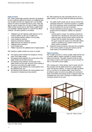 Warehousing and storage: A guide to health and safety




Pallet inverters                                                     627 After assessing the risks associated with the use of
625 These mechanically operated machines are designed                pallet inverters, you should adopt the following precautions:
so that a defective pallet at the bottom of a palletised load
can be easily removed and replaced with a sound pallet,              ■	   The pallet inverter should only be used by trained and
without the need to de-stack the load by hand. They may                   authorised personnel. It should be located in a suitable
also be used to change from one type of pallet to another.                part of the warehouse where unauthorised employees
Pallet inverters should only be used where a pallet carries               can be excluded from its area of operation.
non-crushable materials stacked in a manner that allows              ■	   Provide interlocked enclosure guards. The enclosure
inversion. The basic operation is as follows:                             guards should be designed, installed and adjusted
                                                                          so that:
1	    Palletised load with defective pallet placed onto the               -	 until the guard is closed, the interlock prevents the
      machine platform by lift truck or pallet truck.                        machinery from operating by interrupting the power;
2     Load clamped between platform and top plate.                        -	 either the guard remains locked closed until the risk
3     Load inverted by machine.                                              of injury from the hazard has passed, or opening
4     Clamping mechanism released.                                           the guard causes the hazard to be eliminated before
5     Pallet removed and replaced as required.                               access is possible (ie the machine comes to rest
6     Palletised load re-clamped.                                            before access is possible).
7     Load inverted back.                                            ■	   Operators should be trained, instructed and competent
8     Platform descends with palletised load to original position.        in the correct method of using the machine and be
                                                                          made aware of the potential dangers.
626 Hazards at pallet inverters are known to include:
                                                                     Pallet converters
      the trapping points between the dangerous moving               628 A pallet converter is a frame (usually metal) that fits onto
      parts of the pallet inverter;                                  a wooden pallet to enable crushable or unevenly shaped
      the trapping points between the moving parts of the            loads to be stacked. The pallet converter should be rigid
      pallet inverter and its fixed structure;                       even without a load or with a part load, and you should not
      the trapping points between moving parts of the                rely on a full load to ensure rigidity.
      pallet inverter and the fixed structure of the building or
      structures surrounding the pallet inverter;                    629 Locking pins or other devices used to locate and lock
      the trapping points between the moving platform and            the converter onto the pallet should be in good working
      the palletised load; and                                       order and free from defects. To ensure the pallet converters
      the trapping points between the moving platform and            are in a condition to be stacked safely, there should be
      the ground or loading bay during descent.                      an effective system of control over pallets and component
                                                                     parts of converters that ensures all the component parts are
                                                                     compatible with each other. Damaged or defective pallet
                                                                     converters should not be used.




                                                                                                      Figure 46 Pallet converter




Figure 45 Pallet inverter
 